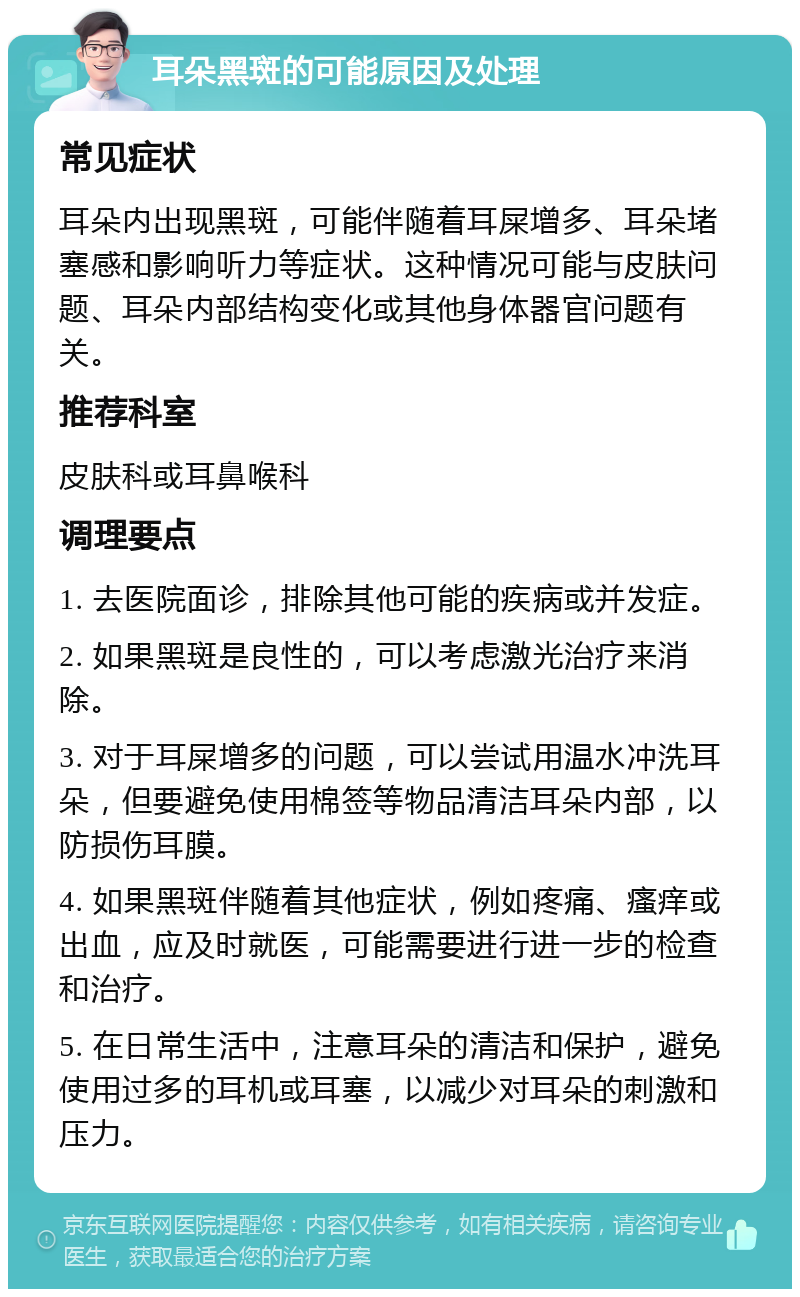 耳朵黑斑的可能原因及处理 常见症状 耳朵内出现黑斑，可能伴随着耳屎增多、耳朵堵塞感和影响听力等症状。这种情况可能与皮肤问题、耳朵内部结构变化或其他身体器官问题有关。 推荐科室 皮肤科或耳鼻喉科 调理要点 1. 去医院面诊，排除其他可能的疾病或并发症。 2. 如果黑斑是良性的，可以考虑激光治疗来消除。 3. 对于耳屎增多的问题，可以尝试用温水冲洗耳朵，但要避免使用棉签等物品清洁耳朵内部，以防损伤耳膜。 4. 如果黑斑伴随着其他症状，例如疼痛、瘙痒或出血，应及时就医，可能需要进行进一步的检查和治疗。 5. 在日常生活中，注意耳朵的清洁和保护，避免使用过多的耳机或耳塞，以减少对耳朵的刺激和压力。