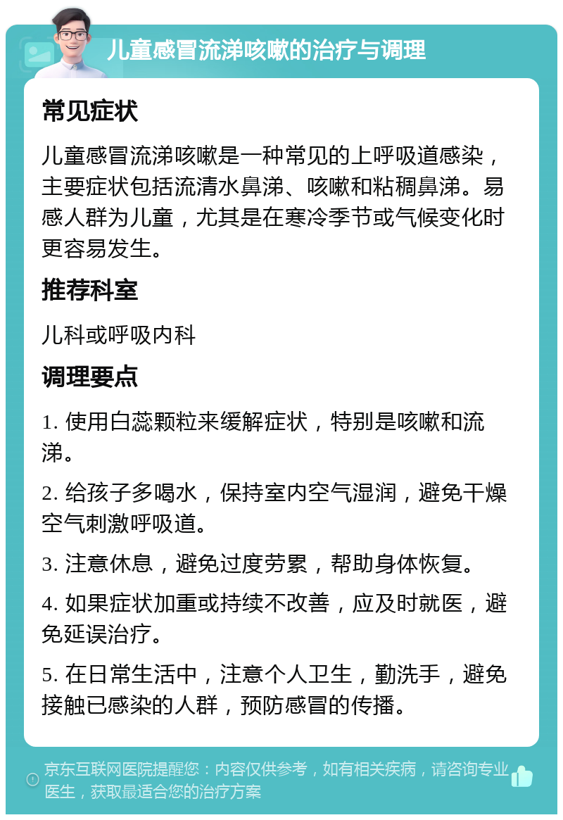 儿童感冒流涕咳嗽的治疗与调理 常见症状 儿童感冒流涕咳嗽是一种常见的上呼吸道感染，主要症状包括流清水鼻涕、咳嗽和粘稠鼻涕。易感人群为儿童，尤其是在寒冷季节或气候变化时更容易发生。 推荐科室 儿科或呼吸内科 调理要点 1. 使用白蕊颗粒来缓解症状，特别是咳嗽和流涕。 2. 给孩子多喝水，保持室内空气湿润，避免干燥空气刺激呼吸道。 3. 注意休息，避免过度劳累，帮助身体恢复。 4. 如果症状加重或持续不改善，应及时就医，避免延误治疗。 5. 在日常生活中，注意个人卫生，勤洗手，避免接触已感染的人群，预防感冒的传播。