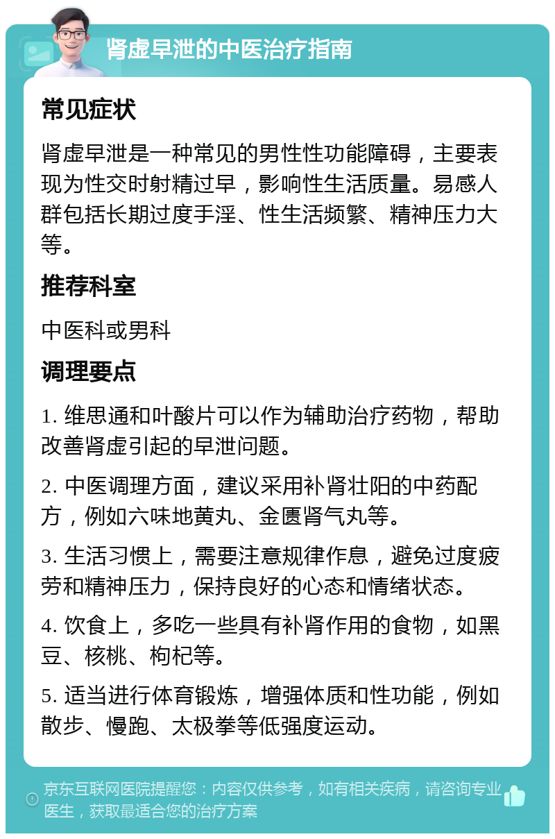 肾虚早泄的中医治疗指南 常见症状 肾虚早泄是一种常见的男性性功能障碍，主要表现为性交时射精过早，影响性生活质量。易感人群包括长期过度手淫、性生活频繁、精神压力大等。 推荐科室 中医科或男科 调理要点 1. 维思通和叶酸片可以作为辅助治疗药物，帮助改善肾虚引起的早泄问题。 2. 中医调理方面，建议采用补肾壮阳的中药配方，例如六味地黄丸、金匮肾气丸等。 3. 生活习惯上，需要注意规律作息，避免过度疲劳和精神压力，保持良好的心态和情绪状态。 4. 饮食上，多吃一些具有补肾作用的食物，如黑豆、核桃、枸杞等。 5. 适当进行体育锻炼，增强体质和性功能，例如散步、慢跑、太极拳等低强度运动。