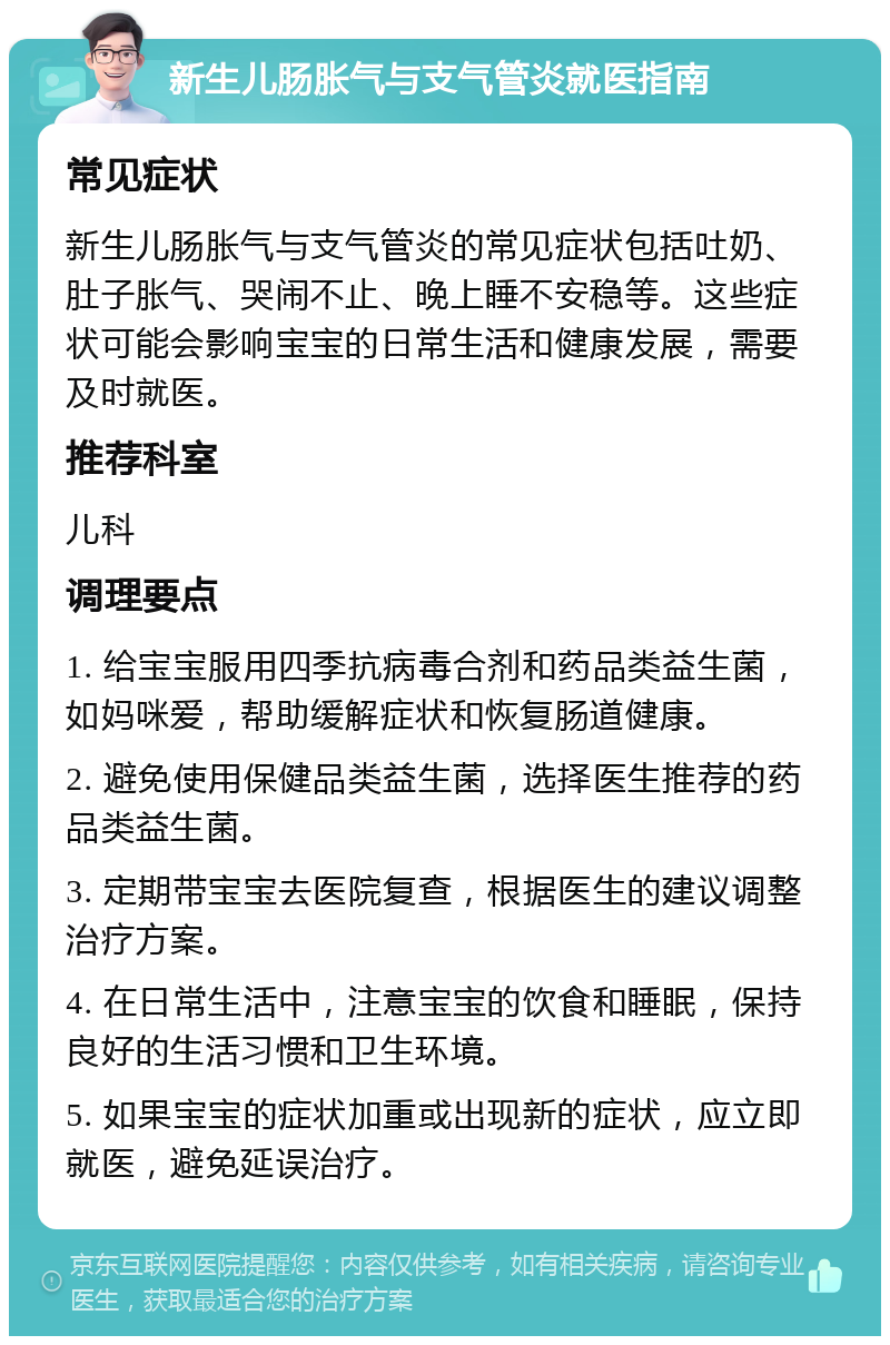 新生儿肠胀气与支气管炎就医指南 常见症状 新生儿肠胀气与支气管炎的常见症状包括吐奶、肚子胀气、哭闹不止、晚上睡不安稳等。这些症状可能会影响宝宝的日常生活和健康发展，需要及时就医。 推荐科室 儿科 调理要点 1. 给宝宝服用四季抗病毒合剂和药品类益生菌，如妈咪爱，帮助缓解症状和恢复肠道健康。 2. 避免使用保健品类益生菌，选择医生推荐的药品类益生菌。 3. 定期带宝宝去医院复查，根据医生的建议调整治疗方案。 4. 在日常生活中，注意宝宝的饮食和睡眠，保持良好的生活习惯和卫生环境。 5. 如果宝宝的症状加重或出现新的症状，应立即就医，避免延误治疗。