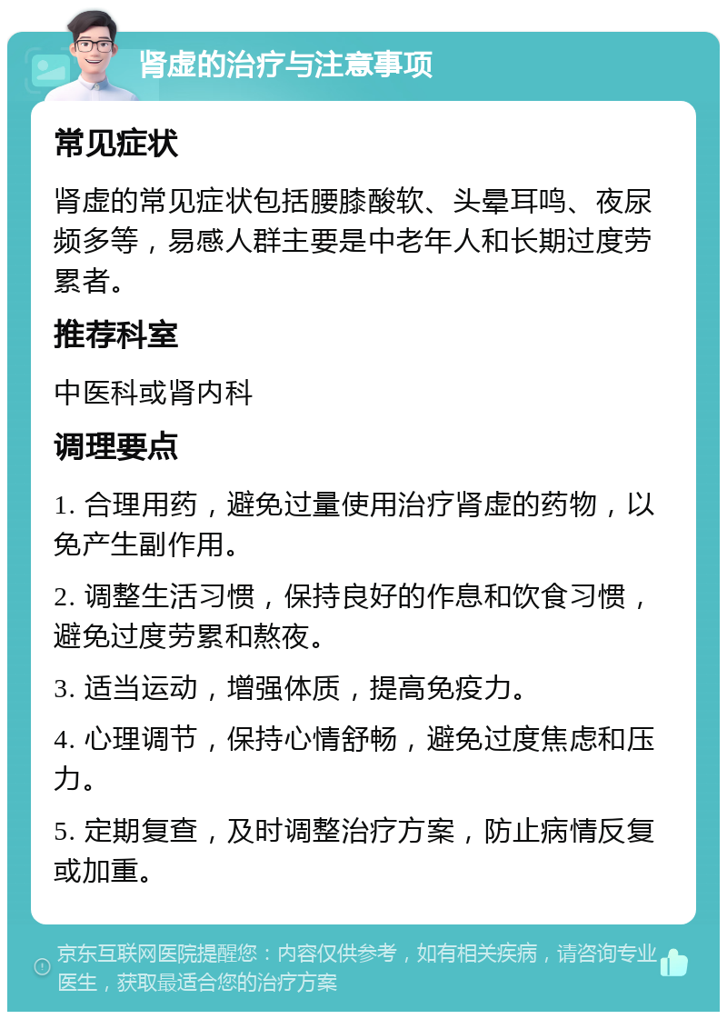 肾虚的治疗与注意事项 常见症状 肾虚的常见症状包括腰膝酸软、头晕耳鸣、夜尿频多等，易感人群主要是中老年人和长期过度劳累者。 推荐科室 中医科或肾内科 调理要点 1. 合理用药，避免过量使用治疗肾虚的药物，以免产生副作用。 2. 调整生活习惯，保持良好的作息和饮食习惯，避免过度劳累和熬夜。 3. 适当运动，增强体质，提高免疫力。 4. 心理调节，保持心情舒畅，避免过度焦虑和压力。 5. 定期复查，及时调整治疗方案，防止病情反复或加重。