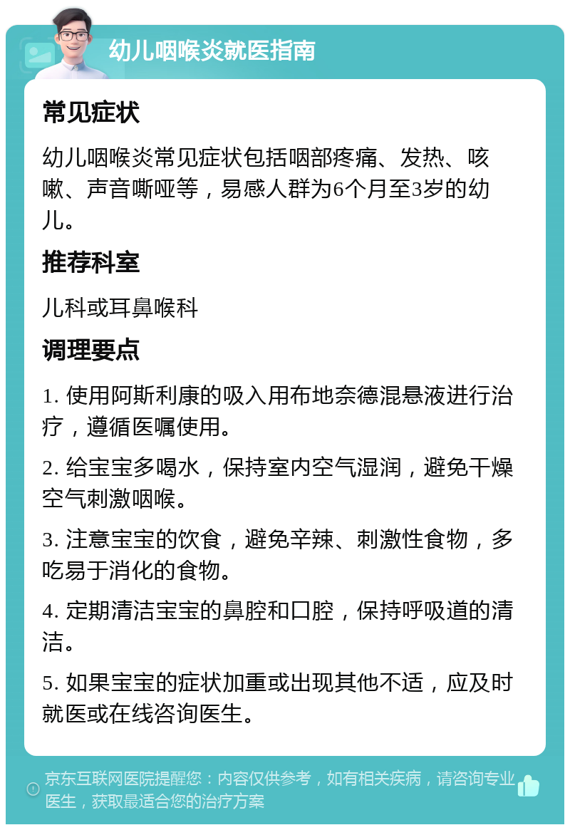 幼儿咽喉炎就医指南 常见症状 幼儿咽喉炎常见症状包括咽部疼痛、发热、咳嗽、声音嘶哑等，易感人群为6个月至3岁的幼儿。 推荐科室 儿科或耳鼻喉科 调理要点 1. 使用阿斯利康的吸入用布地奈德混悬液进行治疗，遵循医嘱使用。 2. 给宝宝多喝水，保持室内空气湿润，避免干燥空气刺激咽喉。 3. 注意宝宝的饮食，避免辛辣、刺激性食物，多吃易于消化的食物。 4. 定期清洁宝宝的鼻腔和口腔，保持呼吸道的清洁。 5. 如果宝宝的症状加重或出现其他不适，应及时就医或在线咨询医生。