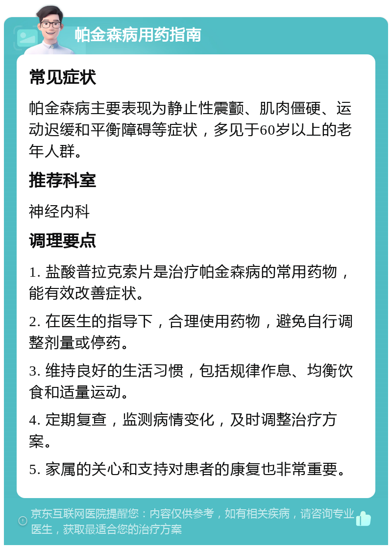 帕金森病用药指南 常见症状 帕金森病主要表现为静止性震颤、肌肉僵硬、运动迟缓和平衡障碍等症状，多见于60岁以上的老年人群。 推荐科室 神经内科 调理要点 1. 盐酸普拉克索片是治疗帕金森病的常用药物，能有效改善症状。 2. 在医生的指导下，合理使用药物，避免自行调整剂量或停药。 3. 维持良好的生活习惯，包括规律作息、均衡饮食和适量运动。 4. 定期复查，监测病情变化，及时调整治疗方案。 5. 家属的关心和支持对患者的康复也非常重要。