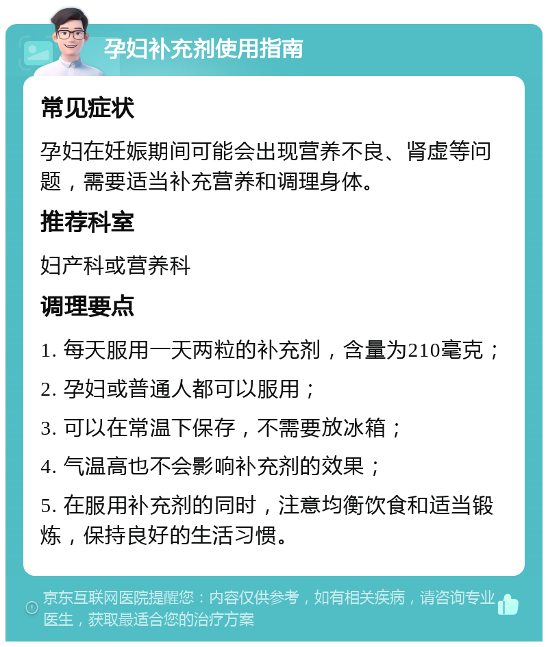 孕妇补充剂使用指南 常见症状 孕妇在妊娠期间可能会出现营养不良、肾虚等问题，需要适当补充营养和调理身体。 推荐科室 妇产科或营养科 调理要点 1. 每天服用一天两粒的补充剂，含量为210毫克； 2. 孕妇或普通人都可以服用； 3. 可以在常温下保存，不需要放冰箱； 4. 气温高也不会影响补充剂的效果； 5. 在服用补充剂的同时，注意均衡饮食和适当锻炼，保持良好的生活习惯。