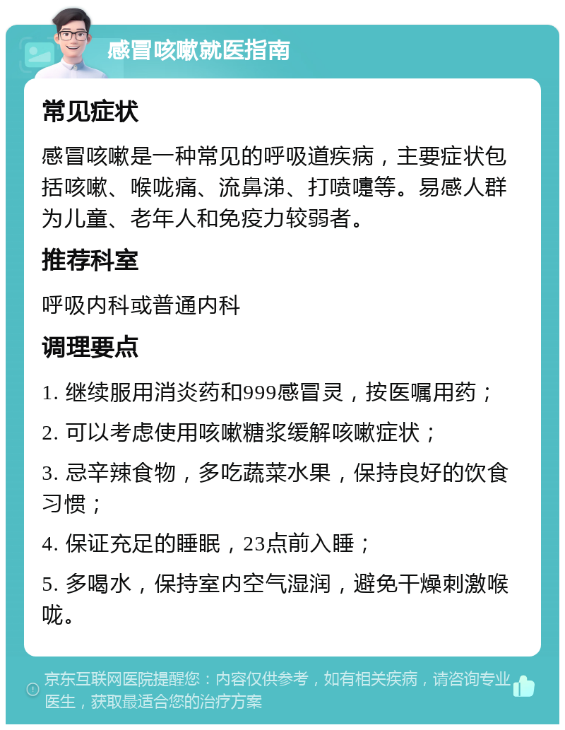 感冒咳嗽就医指南 常见症状 感冒咳嗽是一种常见的呼吸道疾病，主要症状包括咳嗽、喉咙痛、流鼻涕、打喷嚏等。易感人群为儿童、老年人和免疫力较弱者。 推荐科室 呼吸内科或普通内科 调理要点 1. 继续服用消炎药和999感冒灵，按医嘱用药； 2. 可以考虑使用咳嗽糖浆缓解咳嗽症状； 3. 忌辛辣食物，多吃蔬菜水果，保持良好的饮食习惯； 4. 保证充足的睡眠，23点前入睡； 5. 多喝水，保持室内空气湿润，避免干燥刺激喉咙。