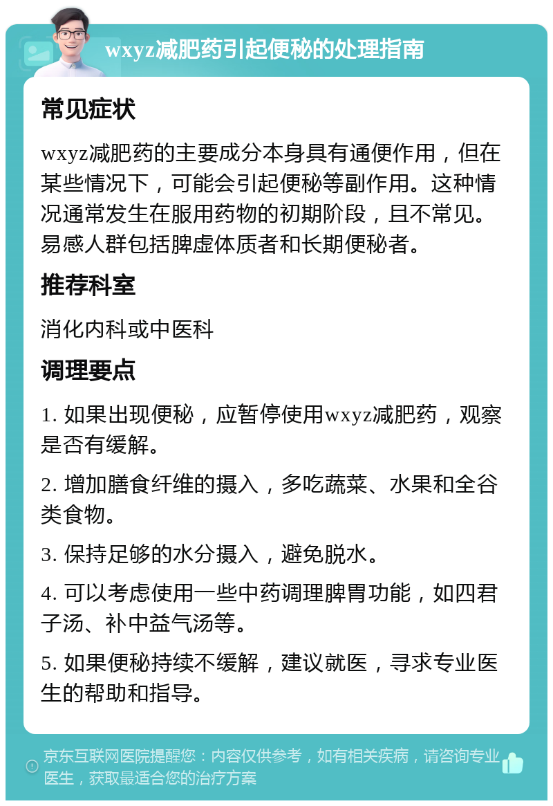 wxyz减肥药引起便秘的处理指南 常见症状 wxyz减肥药的主要成分本身具有通便作用，但在某些情况下，可能会引起便秘等副作用。这种情况通常发生在服用药物的初期阶段，且不常见。易感人群包括脾虚体质者和长期便秘者。 推荐科室 消化内科或中医科 调理要点 1. 如果出现便秘，应暂停使用wxyz减肥药，观察是否有缓解。 2. 增加膳食纤维的摄入，多吃蔬菜、水果和全谷类食物。 3. 保持足够的水分摄入，避免脱水。 4. 可以考虑使用一些中药调理脾胃功能，如四君子汤、补中益气汤等。 5. 如果便秘持续不缓解，建议就医，寻求专业医生的帮助和指导。