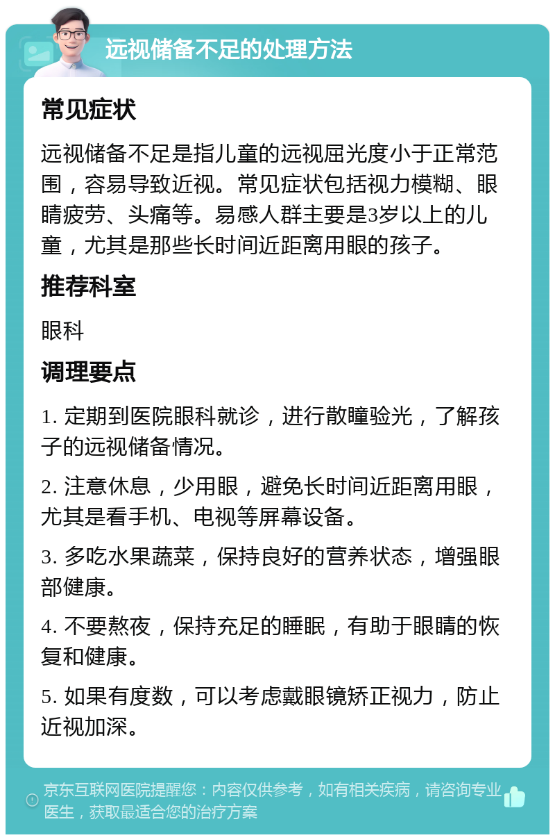 远视储备不足的处理方法 常见症状 远视储备不足是指儿童的远视屈光度小于正常范围，容易导致近视。常见症状包括视力模糊、眼睛疲劳、头痛等。易感人群主要是3岁以上的儿童，尤其是那些长时间近距离用眼的孩子。 推荐科室 眼科 调理要点 1. 定期到医院眼科就诊，进行散瞳验光，了解孩子的远视储备情况。 2. 注意休息，少用眼，避免长时间近距离用眼，尤其是看手机、电视等屏幕设备。 3. 多吃水果蔬菜，保持良好的营养状态，增强眼部健康。 4. 不要熬夜，保持充足的睡眠，有助于眼睛的恢复和健康。 5. 如果有度数，可以考虑戴眼镜矫正视力，防止近视加深。