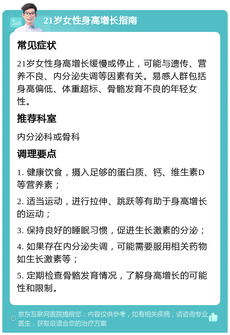 21岁女性身高增长指南 常见症状 21岁女性身高增长缓慢或停止，可能与遗传、营养不良、内分泌失调等因素有关。易感人群包括身高偏低、体重超标、骨骼发育不良的年轻女性。 推荐科室 内分泌科或骨科 调理要点 1. 健康饮食，摄入足够的蛋白质、钙、维生素D等营养素； 2. 适当运动，进行拉伸、跳跃等有助于身高增长的运动； 3. 保持良好的睡眠习惯，促进生长激素的分泌； 4. 如果存在内分泌失调，可能需要服用相关药物如生长激素等； 5. 定期检查骨骼发育情况，了解身高增长的可能性和限制。