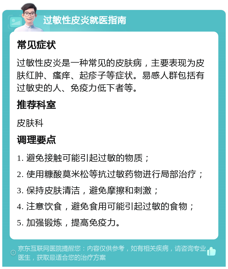 过敏性皮炎就医指南 常见症状 过敏性皮炎是一种常见的皮肤病，主要表现为皮肤红肿、瘙痒、起疹子等症状。易感人群包括有过敏史的人、免疫力低下者等。 推荐科室 皮肤科 调理要点 1. 避免接触可能引起过敏的物质； 2. 使用糠酸莫米松等抗过敏药物进行局部治疗； 3. 保持皮肤清洁，避免摩擦和刺激； 4. 注意饮食，避免食用可能引起过敏的食物； 5. 加强锻炼，提高免疫力。