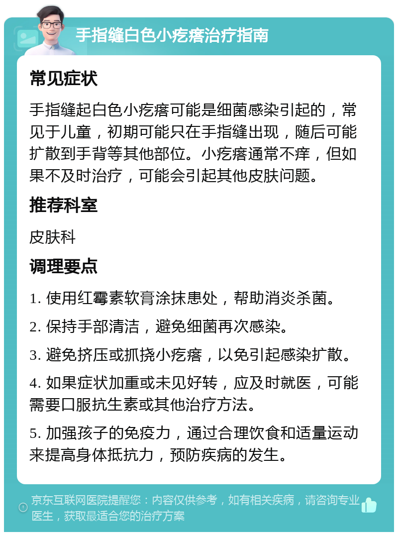 手指缝白色小疙瘩治疗指南 常见症状 手指缝起白色小疙瘩可能是细菌感染引起的，常见于儿童，初期可能只在手指缝出现，随后可能扩散到手背等其他部位。小疙瘩通常不痒，但如果不及时治疗，可能会引起其他皮肤问题。 推荐科室 皮肤科 调理要点 1. 使用红霉素软膏涂抹患处，帮助消炎杀菌。 2. 保持手部清洁，避免细菌再次感染。 3. 避免挤压或抓挠小疙瘩，以免引起感染扩散。 4. 如果症状加重或未见好转，应及时就医，可能需要口服抗生素或其他治疗方法。 5. 加强孩子的免疫力，通过合理饮食和适量运动来提高身体抵抗力，预防疾病的发生。