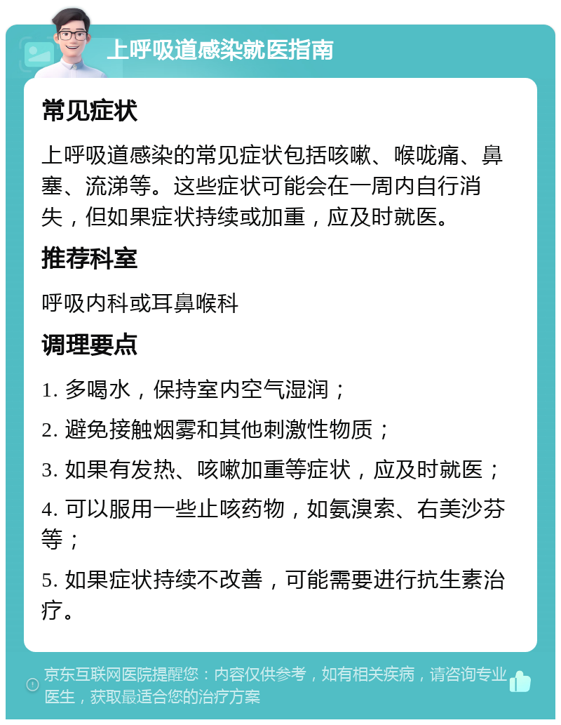 上呼吸道感染就医指南 常见症状 上呼吸道感染的常见症状包括咳嗽、喉咙痛、鼻塞、流涕等。这些症状可能会在一周内自行消失，但如果症状持续或加重，应及时就医。 推荐科室 呼吸内科或耳鼻喉科 调理要点 1. 多喝水，保持室内空气湿润； 2. 避免接触烟雾和其他刺激性物质； 3. 如果有发热、咳嗽加重等症状，应及时就医； 4. 可以服用一些止咳药物，如氨溴索、右美沙芬等； 5. 如果症状持续不改善，可能需要进行抗生素治疗。