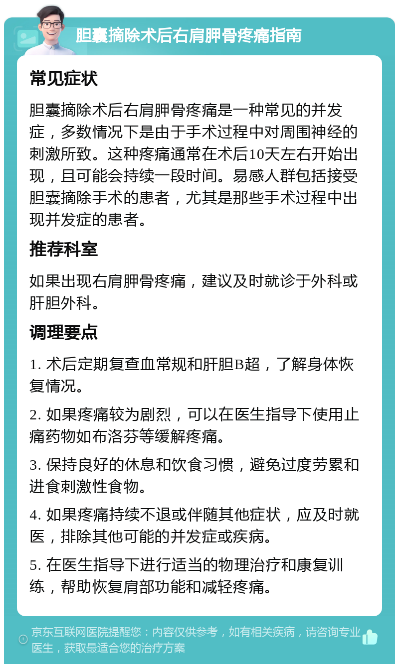 胆囊摘除术后右肩胛骨疼痛指南 常见症状 胆囊摘除术后右肩胛骨疼痛是一种常见的并发症，多数情况下是由于手术过程中对周围神经的刺激所致。这种疼痛通常在术后10天左右开始出现，且可能会持续一段时间。易感人群包括接受胆囊摘除手术的患者，尤其是那些手术过程中出现并发症的患者。 推荐科室 如果出现右肩胛骨疼痛，建议及时就诊于外科或肝胆外科。 调理要点 1. 术后定期复查血常规和肝胆B超，了解身体恢复情况。 2. 如果疼痛较为剧烈，可以在医生指导下使用止痛药物如布洛芬等缓解疼痛。 3. 保持良好的休息和饮食习惯，避免过度劳累和进食刺激性食物。 4. 如果疼痛持续不退或伴随其他症状，应及时就医，排除其他可能的并发症或疾病。 5. 在医生指导下进行适当的物理治疗和康复训练，帮助恢复肩部功能和减轻疼痛。