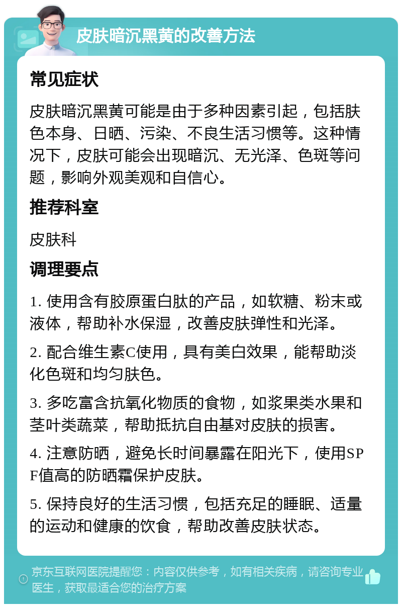 皮肤暗沉黑黄的改善方法 常见症状 皮肤暗沉黑黄可能是由于多种因素引起，包括肤色本身、日晒、污染、不良生活习惯等。这种情况下，皮肤可能会出现暗沉、无光泽、色斑等问题，影响外观美观和自信心。 推荐科室 皮肤科 调理要点 1. 使用含有胶原蛋白肽的产品，如软糖、粉末或液体，帮助补水保湿，改善皮肤弹性和光泽。 2. 配合维生素C使用，具有美白效果，能帮助淡化色斑和均匀肤色。 3. 多吃富含抗氧化物质的食物，如浆果类水果和茎叶类蔬菜，帮助抵抗自由基对皮肤的损害。 4. 注意防晒，避免长时间暴露在阳光下，使用SPF值高的防晒霜保护皮肤。 5. 保持良好的生活习惯，包括充足的睡眠、适量的运动和健康的饮食，帮助改善皮肤状态。