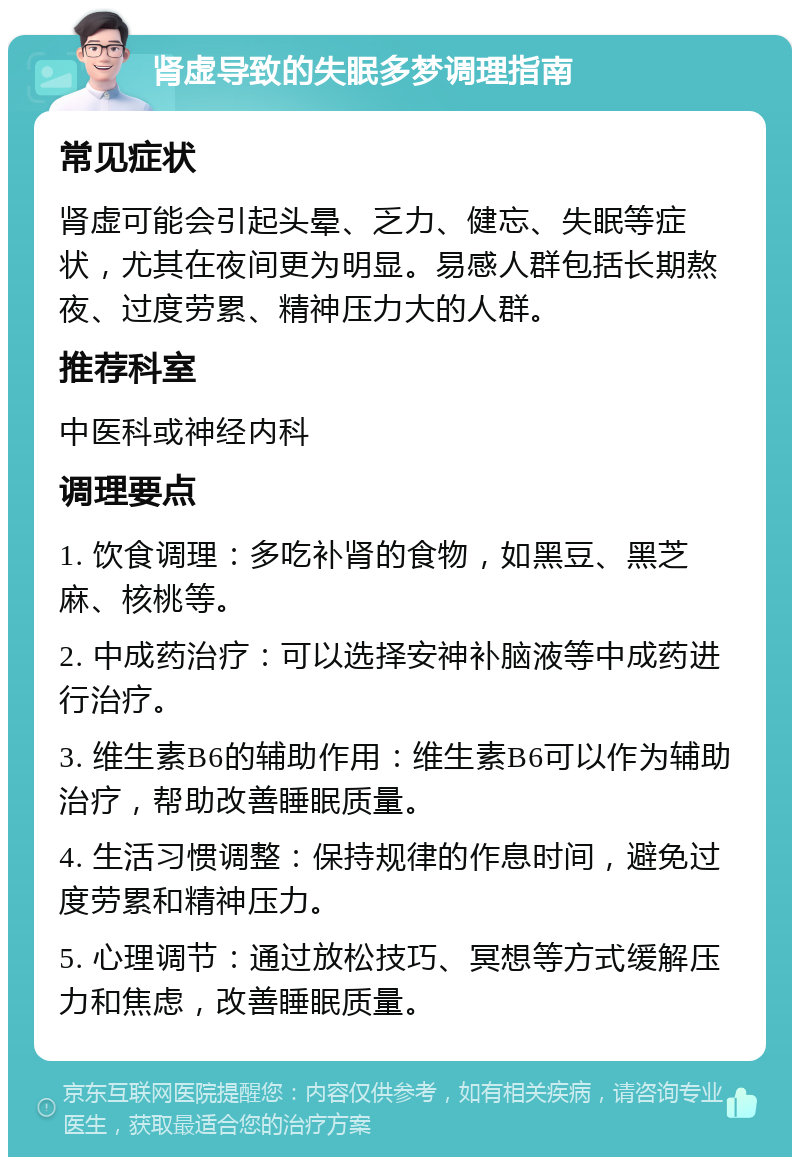 肾虚导致的失眠多梦调理指南 常见症状 肾虚可能会引起头晕、乏力、健忘、失眠等症状，尤其在夜间更为明显。易感人群包括长期熬夜、过度劳累、精神压力大的人群。 推荐科室 中医科或神经内科 调理要点 1. 饮食调理：多吃补肾的食物，如黑豆、黑芝麻、核桃等。 2. 中成药治疗：可以选择安神补脑液等中成药进行治疗。 3. 维生素B6的辅助作用：维生素B6可以作为辅助治疗，帮助改善睡眠质量。 4. 生活习惯调整：保持规律的作息时间，避免过度劳累和精神压力。 5. 心理调节：通过放松技巧、冥想等方式缓解压力和焦虑，改善睡眠质量。