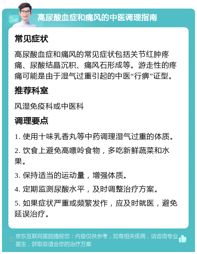 高尿酸血症和痛风的中医调理指南 常见症状 高尿酸血症和痛风的常见症状包括关节红肿疼痛、尿酸结晶沉积、痛风石形成等。游走性的疼痛可能是由于湿气过重引起的中医“行痹”证型。 推荐科室 风湿免疫科或中医科 调理要点 1. 使用十味乳香丸等中药调理湿气过重的体质。 2. 饮食上避免高嘌呤食物，多吃新鲜蔬菜和水果。 3. 保持适当的运动量，增强体质。 4. 定期监测尿酸水平，及时调整治疗方案。 5. 如果症状严重或频繁发作，应及时就医，避免延误治疗。