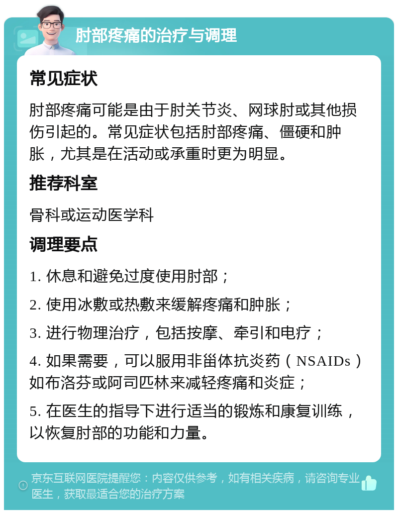 肘部疼痛的治疗与调理 常见症状 肘部疼痛可能是由于肘关节炎、网球肘或其他损伤引起的。常见症状包括肘部疼痛、僵硬和肿胀，尤其是在活动或承重时更为明显。 推荐科室 骨科或运动医学科 调理要点 1. 休息和避免过度使用肘部； 2. 使用冰敷或热敷来缓解疼痛和肿胀； 3. 进行物理治疗，包括按摩、牵引和电疗； 4. 如果需要，可以服用非甾体抗炎药（NSAIDs）如布洛芬或阿司匹林来减轻疼痛和炎症； 5. 在医生的指导下进行适当的锻炼和康复训练，以恢复肘部的功能和力量。