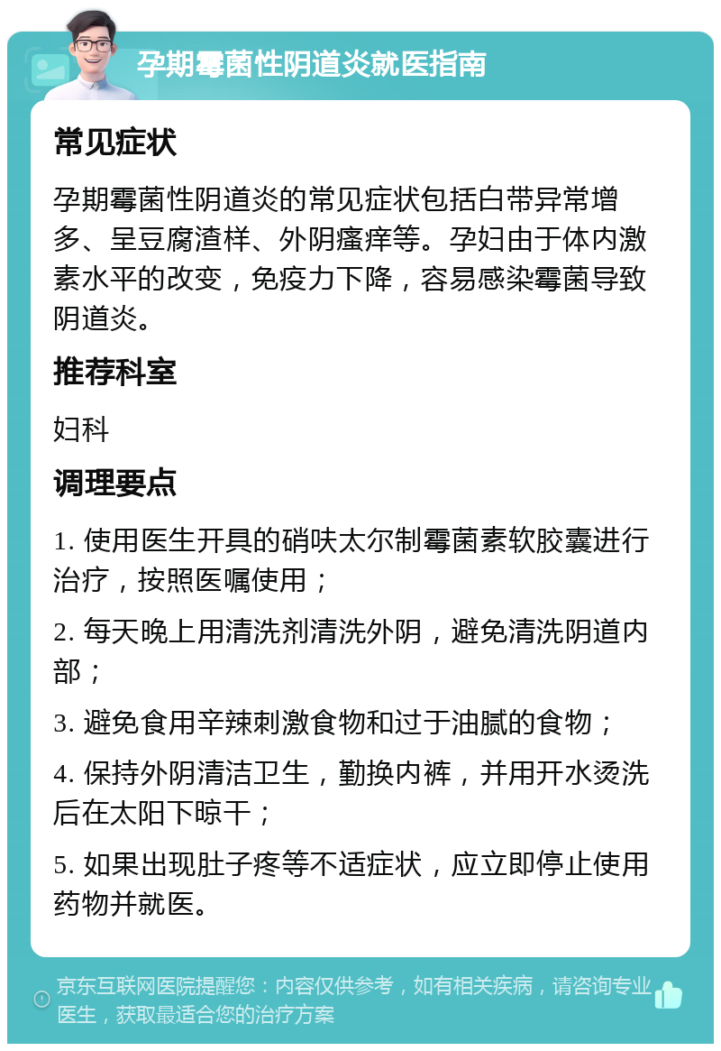 孕期霉菌性阴道炎就医指南 常见症状 孕期霉菌性阴道炎的常见症状包括白带异常增多、呈豆腐渣样、外阴瘙痒等。孕妇由于体内激素水平的改变，免疫力下降，容易感染霉菌导致阴道炎。 推荐科室 妇科 调理要点 1. 使用医生开具的硝呋太尔制霉菌素软胶囊进行治疗，按照医嘱使用； 2. 每天晚上用清洗剂清洗外阴，避免清洗阴道内部； 3. 避免食用辛辣刺激食物和过于油腻的食物； 4. 保持外阴清洁卫生，勤换内裤，并用开水烫洗后在太阳下晾干； 5. 如果出现肚子疼等不适症状，应立即停止使用药物并就医。