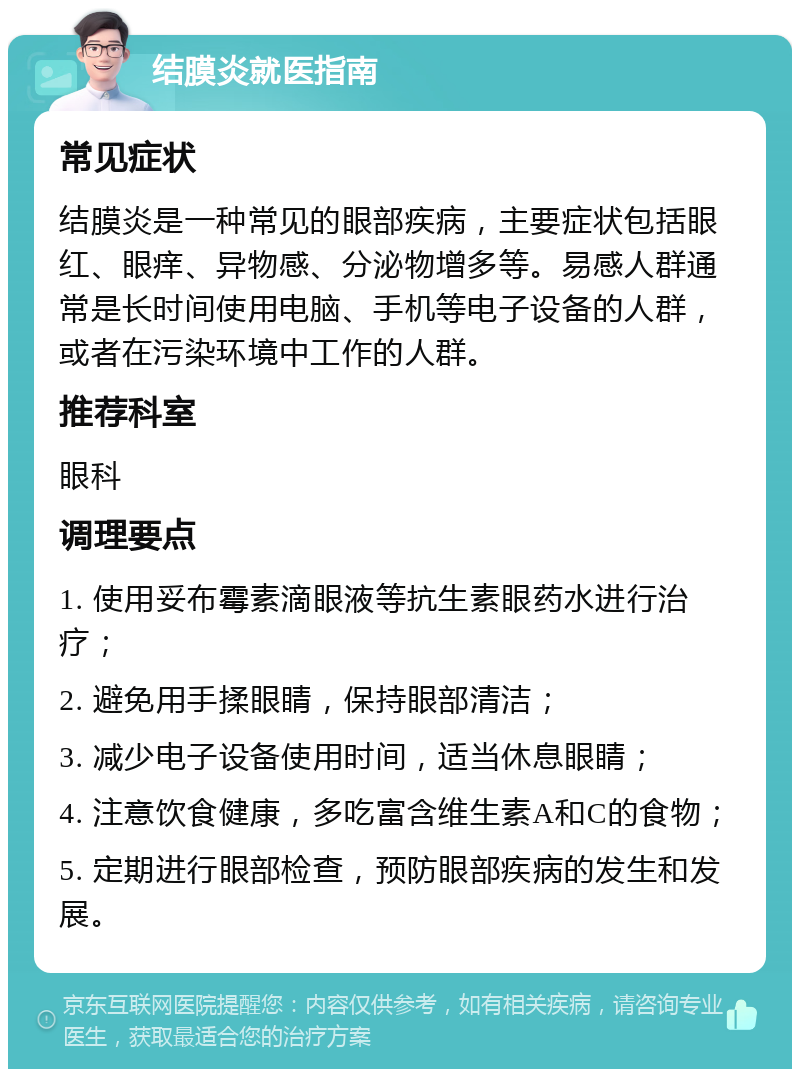 结膜炎就医指南 常见症状 结膜炎是一种常见的眼部疾病，主要症状包括眼红、眼痒、异物感、分泌物增多等。易感人群通常是长时间使用电脑、手机等电子设备的人群，或者在污染环境中工作的人群。 推荐科室 眼科 调理要点 1. 使用妥布霉素滴眼液等抗生素眼药水进行治疗； 2. 避免用手揉眼睛，保持眼部清洁； 3. 减少电子设备使用时间，适当休息眼睛； 4. 注意饮食健康，多吃富含维生素A和C的食物； 5. 定期进行眼部检查，预防眼部疾病的发生和发展。