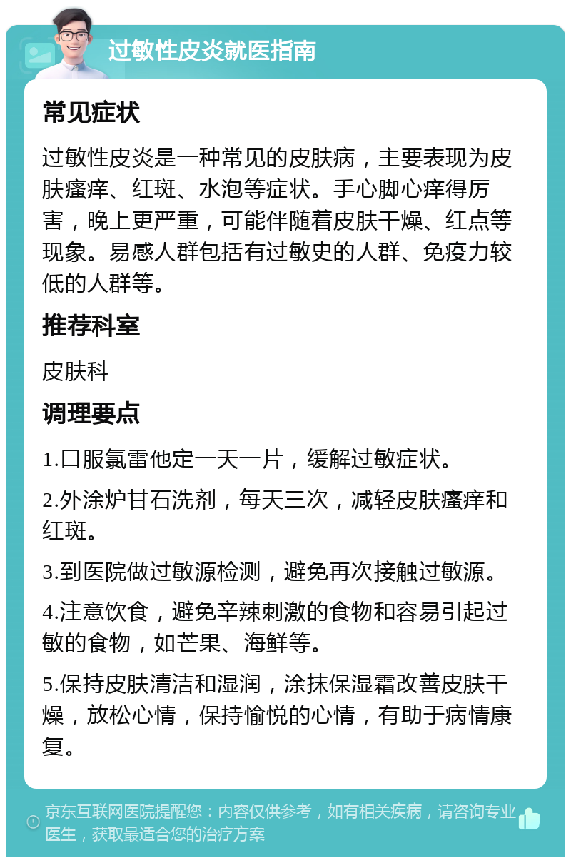 过敏性皮炎就医指南 常见症状 过敏性皮炎是一种常见的皮肤病，主要表现为皮肤瘙痒、红斑、水泡等症状。手心脚心痒得厉害，晚上更严重，可能伴随着皮肤干燥、红点等现象。易感人群包括有过敏史的人群、免疫力较低的人群等。 推荐科室 皮肤科 调理要点 1.口服氯雷他定一天一片，缓解过敏症状。 2.外涂炉甘石洗剂，每天三次，减轻皮肤瘙痒和红斑。 3.到医院做过敏源检测，避免再次接触过敏源。 4.注意饮食，避免辛辣刺激的食物和容易引起过敏的食物，如芒果、海鲜等。 5.保持皮肤清洁和湿润，涂抹保湿霜改善皮肤干燥，放松心情，保持愉悦的心情，有助于病情康复。