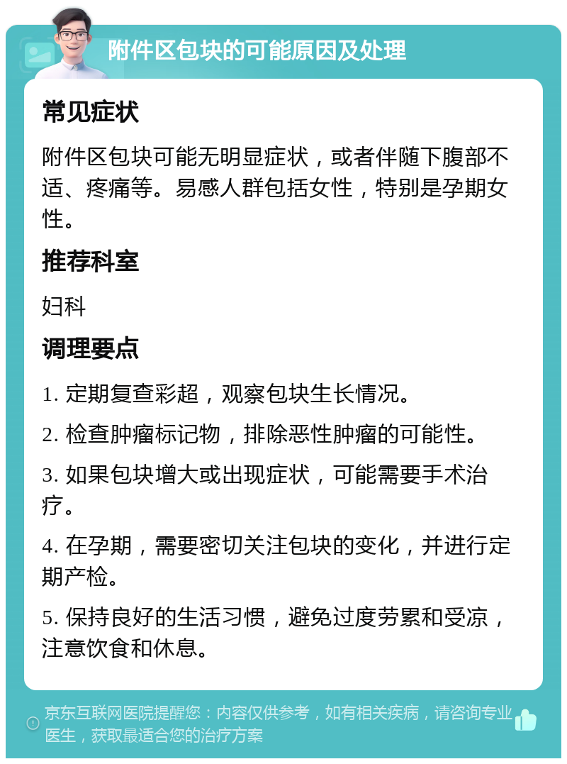 附件区包块的可能原因及处理 常见症状 附件区包块可能无明显症状，或者伴随下腹部不适、疼痛等。易感人群包括女性，特别是孕期女性。 推荐科室 妇科 调理要点 1. 定期复查彩超，观察包块生长情况。 2. 检查肿瘤标记物，排除恶性肿瘤的可能性。 3. 如果包块增大或出现症状，可能需要手术治疗。 4. 在孕期，需要密切关注包块的变化，并进行定期产检。 5. 保持良好的生活习惯，避免过度劳累和受凉，注意饮食和休息。