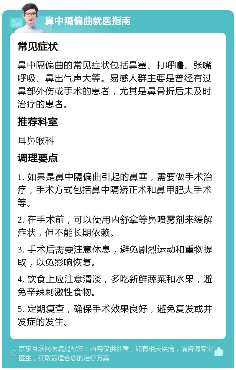 鼻中隔偏曲就医指南 常见症状 鼻中隔偏曲的常见症状包括鼻塞、打呼噜、张嘴呼吸、鼻出气声大等。易感人群主要是曾经有过鼻部外伤或手术的患者，尤其是鼻骨折后未及时治疗的患者。 推荐科室 耳鼻喉科 调理要点 1. 如果是鼻中隔偏曲引起的鼻塞，需要做手术治疗，手术方式包括鼻中隔矫正术和鼻甲肥大手术等。 2. 在手术前，可以使用内舒拿等鼻喷雾剂来缓解症状，但不能长期依赖。 3. 手术后需要注意休息，避免剧烈运动和重物提取，以免影响恢复。 4. 饮食上应注意清淡，多吃新鲜蔬菜和水果，避免辛辣刺激性食物。 5. 定期复查，确保手术效果良好，避免复发或并发症的发生。