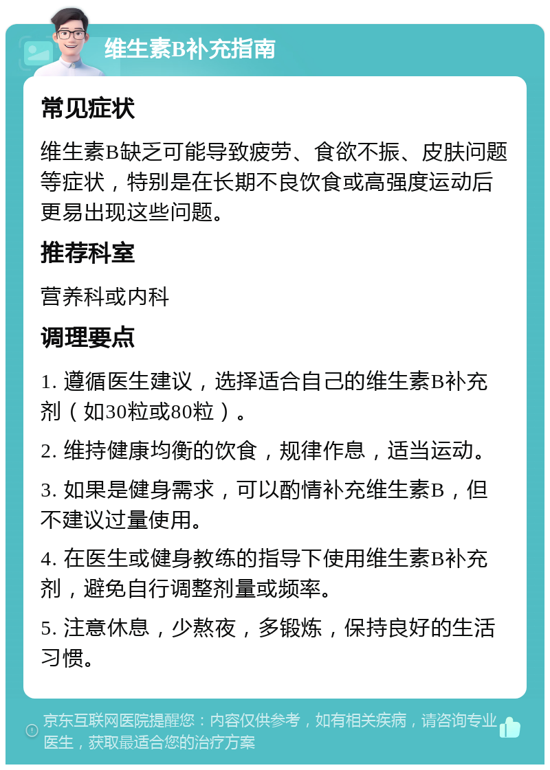 维生素B补充指南 常见症状 维生素B缺乏可能导致疲劳、食欲不振、皮肤问题等症状，特别是在长期不良饮食或高强度运动后更易出现这些问题。 推荐科室 营养科或内科 调理要点 1. 遵循医生建议，选择适合自己的维生素B补充剂（如30粒或80粒）。 2. 维持健康均衡的饮食，规律作息，适当运动。 3. 如果是健身需求，可以酌情补充维生素B，但不建议过量使用。 4. 在医生或健身教练的指导下使用维生素B补充剂，避免自行调整剂量或频率。 5. 注意休息，少熬夜，多锻炼，保持良好的生活习惯。