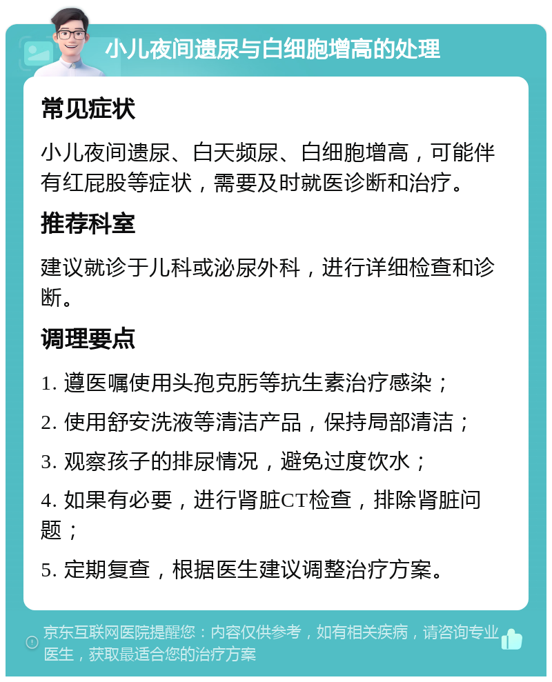 小儿夜间遗尿与白细胞增高的处理 常见症状 小儿夜间遗尿、白天频尿、白细胞增高，可能伴有红屁股等症状，需要及时就医诊断和治疗。 推荐科室 建议就诊于儿科或泌尿外科，进行详细检查和诊断。 调理要点 1. 遵医嘱使用头孢克肟等抗生素治疗感染； 2. 使用舒安洗液等清洁产品，保持局部清洁； 3. 观察孩子的排尿情况，避免过度饮水； 4. 如果有必要，进行肾脏CT检查，排除肾脏问题； 5. 定期复查，根据医生建议调整治疗方案。