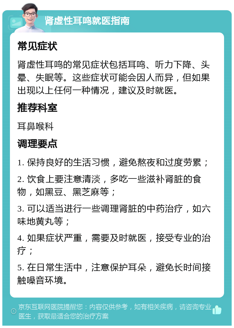 肾虚性耳鸣就医指南 常见症状 肾虚性耳鸣的常见症状包括耳鸣、听力下降、头晕、失眠等。这些症状可能会因人而异，但如果出现以上任何一种情况，建议及时就医。 推荐科室 耳鼻喉科 调理要点 1. 保持良好的生活习惯，避免熬夜和过度劳累； 2. 饮食上要注意清淡，多吃一些滋补肾脏的食物，如黑豆、黑芝麻等； 3. 可以适当进行一些调理肾脏的中药治疗，如六味地黄丸等； 4. 如果症状严重，需要及时就医，接受专业的治疗； 5. 在日常生活中，注意保护耳朵，避免长时间接触噪音环境。