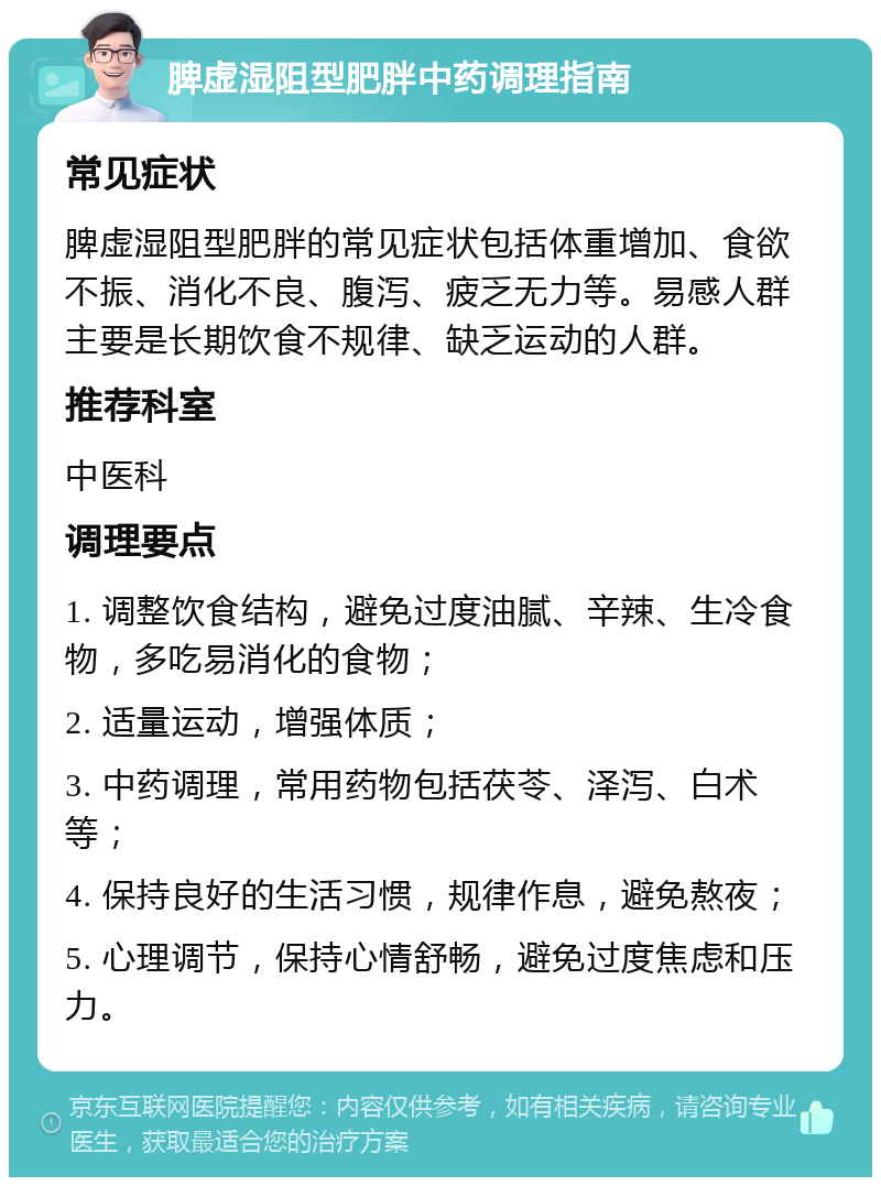 脾虚湿阻型肥胖中药调理指南 常见症状 脾虚湿阻型肥胖的常见症状包括体重增加、食欲不振、消化不良、腹泻、疲乏无力等。易感人群主要是长期饮食不规律、缺乏运动的人群。 推荐科室 中医科 调理要点 1. 调整饮食结构，避免过度油腻、辛辣、生冷食物，多吃易消化的食物； 2. 适量运动，增强体质； 3. 中药调理，常用药物包括茯苓、泽泻、白术等； 4. 保持良好的生活习惯，规律作息，避免熬夜； 5. 心理调节，保持心情舒畅，避免过度焦虑和压力。