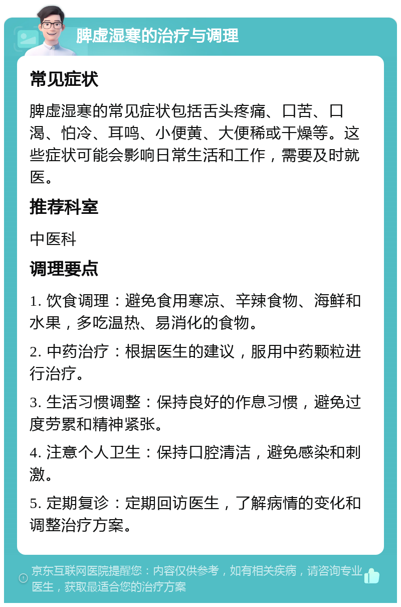 脾虚湿寒的治疗与调理 常见症状 脾虚湿寒的常见症状包括舌头疼痛、口苦、口渴、怕冷、耳鸣、小便黄、大便稀或干燥等。这些症状可能会影响日常生活和工作，需要及时就医。 推荐科室 中医科 调理要点 1. 饮食调理：避免食用寒凉、辛辣食物、海鲜和水果，多吃温热、易消化的食物。 2. 中药治疗：根据医生的建议，服用中药颗粒进行治疗。 3. 生活习惯调整：保持良好的作息习惯，避免过度劳累和精神紧张。 4. 注意个人卫生：保持口腔清洁，避免感染和刺激。 5. 定期复诊：定期回访医生，了解病情的变化和调整治疗方案。