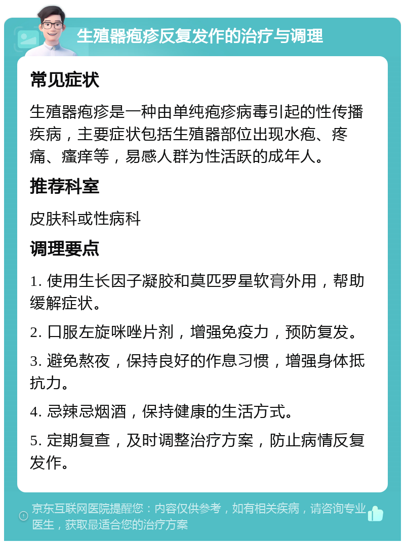 生殖器疱疹反复发作的治疗与调理 常见症状 生殖器疱疹是一种由单纯疱疹病毒引起的性传播疾病，主要症状包括生殖器部位出现水疱、疼痛、瘙痒等，易感人群为性活跃的成年人。 推荐科室 皮肤科或性病科 调理要点 1. 使用生长因子凝胶和莫匹罗星软膏外用，帮助缓解症状。 2. 口服左旋咪唑片剂，增强免疫力，预防复发。 3. 避免熬夜，保持良好的作息习惯，增强身体抵抗力。 4. 忌辣忌烟酒，保持健康的生活方式。 5. 定期复查，及时调整治疗方案，防止病情反复发作。