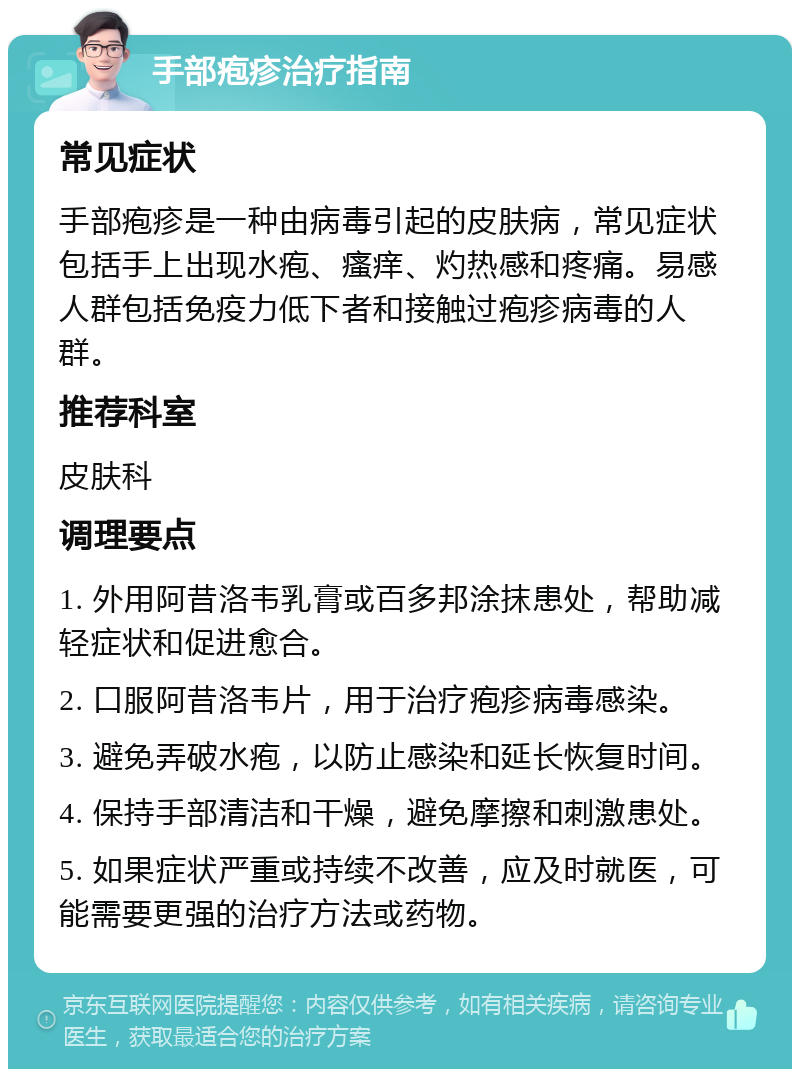 手部疱疹治疗指南 常见症状 手部疱疹是一种由病毒引起的皮肤病，常见症状包括手上出现水疱、瘙痒、灼热感和疼痛。易感人群包括免疫力低下者和接触过疱疹病毒的人群。 推荐科室 皮肤科 调理要点 1. 外用阿昔洛韦乳膏或百多邦涂抹患处，帮助减轻症状和促进愈合。 2. 口服阿昔洛韦片，用于治疗疱疹病毒感染。 3. 避免弄破水疱，以防止感染和延长恢复时间。 4. 保持手部清洁和干燥，避免摩擦和刺激患处。 5. 如果症状严重或持续不改善，应及时就医，可能需要更强的治疗方法或药物。