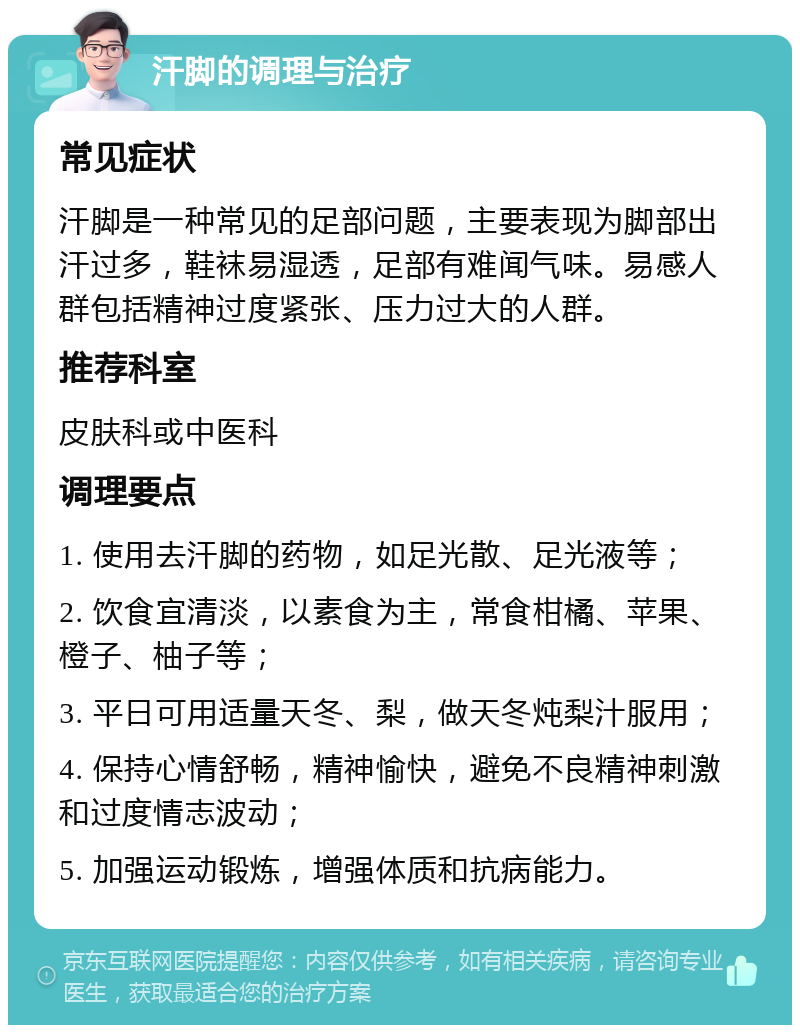 汗脚的调理与治疗 常见症状 汗脚是一种常见的足部问题，主要表现为脚部出汗过多，鞋袜易湿透，足部有难闻气味。易感人群包括精神过度紧张、压力过大的人群。 推荐科室 皮肤科或中医科 调理要点 1. 使用去汗脚的药物，如足光散、足光液等； 2. 饮食宜清淡，以素食为主，常食柑橘、苹果、橙子、柚子等； 3. 平日可用适量天冬、梨，做天冬炖梨汁服用； 4. 保持心情舒畅，精神愉快，避免不良精神刺激和过度情志波动； 5. 加强运动锻炼，增强体质和抗病能力。