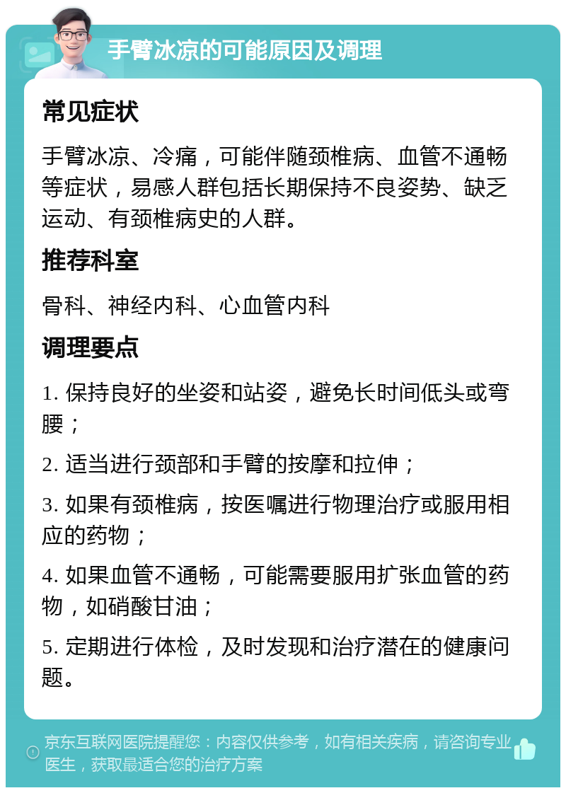 手臂冰凉的可能原因及调理 常见症状 手臂冰凉、冷痛，可能伴随颈椎病、血管不通畅等症状，易感人群包括长期保持不良姿势、缺乏运动、有颈椎病史的人群。 推荐科室 骨科、神经内科、心血管内科 调理要点 1. 保持良好的坐姿和站姿，避免长时间低头或弯腰； 2. 适当进行颈部和手臂的按摩和拉伸； 3. 如果有颈椎病，按医嘱进行物理治疗或服用相应的药物； 4. 如果血管不通畅，可能需要服用扩张血管的药物，如硝酸甘油； 5. 定期进行体检，及时发现和治疗潜在的健康问题。