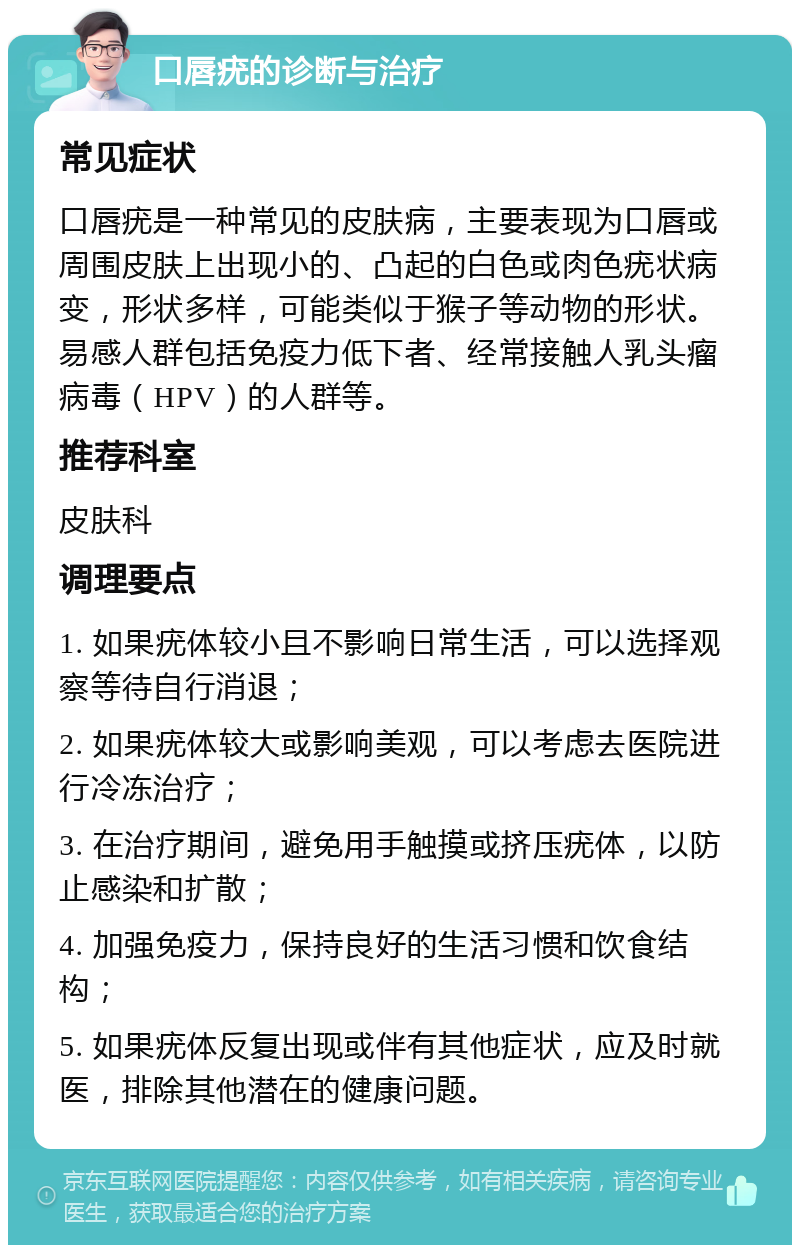 口唇疣的诊断与治疗 常见症状 口唇疣是一种常见的皮肤病，主要表现为口唇或周围皮肤上出现小的、凸起的白色或肉色疣状病变，形状多样，可能类似于猴子等动物的形状。易感人群包括免疫力低下者、经常接触人乳头瘤病毒（HPV）的人群等。 推荐科室 皮肤科 调理要点 1. 如果疣体较小且不影响日常生活，可以选择观察等待自行消退； 2. 如果疣体较大或影响美观，可以考虑去医院进行冷冻治疗； 3. 在治疗期间，避免用手触摸或挤压疣体，以防止感染和扩散； 4. 加强免疫力，保持良好的生活习惯和饮食结构； 5. 如果疣体反复出现或伴有其他症状，应及时就医，排除其他潜在的健康问题。