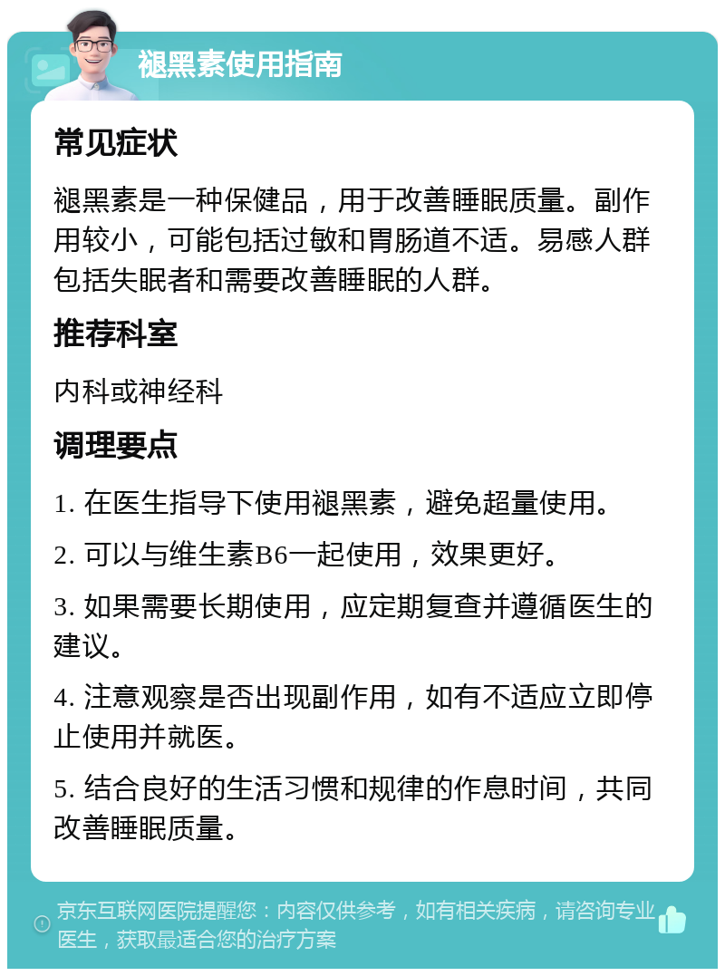 褪黑素使用指南 常见症状 褪黑素是一种保健品，用于改善睡眠质量。副作用较小，可能包括过敏和胃肠道不适。易感人群包括失眠者和需要改善睡眠的人群。 推荐科室 内科或神经科 调理要点 1. 在医生指导下使用褪黑素，避免超量使用。 2. 可以与维生素B6一起使用，效果更好。 3. 如果需要长期使用，应定期复查并遵循医生的建议。 4. 注意观察是否出现副作用，如有不适应立即停止使用并就医。 5. 结合良好的生活习惯和规律的作息时间，共同改善睡眠质量。