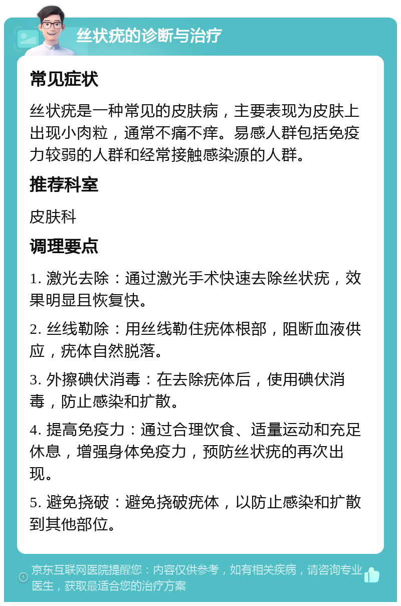 丝状疣的诊断与治疗 常见症状 丝状疣是一种常见的皮肤病，主要表现为皮肤上出现小肉粒，通常不痛不痒。易感人群包括免疫力较弱的人群和经常接触感染源的人群。 推荐科室 皮肤科 调理要点 1. 激光去除：通过激光手术快速去除丝状疣，效果明显且恢复快。 2. 丝线勒除：用丝线勒住疣体根部，阻断血液供应，疣体自然脱落。 3. 外擦碘伏消毒：在去除疣体后，使用碘伏消毒，防止感染和扩散。 4. 提高免疫力：通过合理饮食、适量运动和充足休息，增强身体免疫力，预防丝状疣的再次出现。 5. 避免挠破：避免挠破疣体，以防止感染和扩散到其他部位。