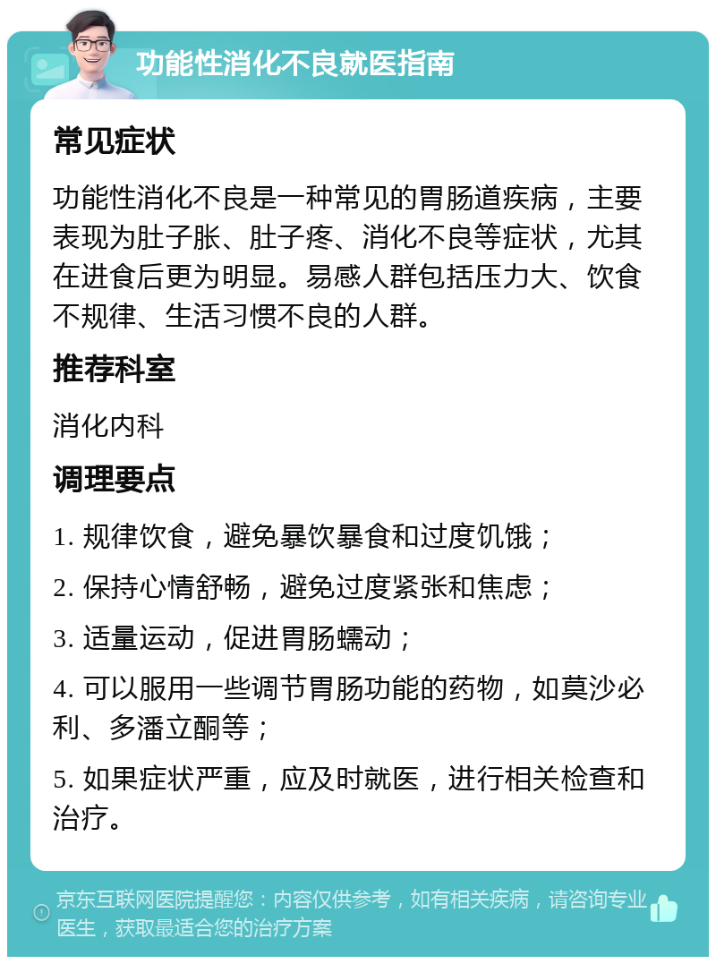 功能性消化不良就医指南 常见症状 功能性消化不良是一种常见的胃肠道疾病，主要表现为肚子胀、肚子疼、消化不良等症状，尤其在进食后更为明显。易感人群包括压力大、饮食不规律、生活习惯不良的人群。 推荐科室 消化内科 调理要点 1. 规律饮食，避免暴饮暴食和过度饥饿； 2. 保持心情舒畅，避免过度紧张和焦虑； 3. 适量运动，促进胃肠蠕动； 4. 可以服用一些调节胃肠功能的药物，如莫沙必利、多潘立酮等； 5. 如果症状严重，应及时就医，进行相关检查和治疗。