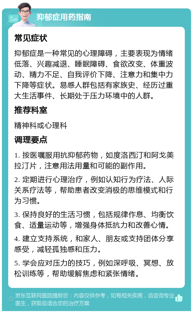 抑郁症用药指南 常见症状 抑郁症是一种常见的心理障碍，主要表现为情绪低落、兴趣减退、睡眠障碍、食欲改变、体重波动、精力不足、自我评价下降、注意力和集中力下降等症状。易感人群包括有家族史、经历过重大生活事件、长期处于压力环境中的人群。 推荐科室 精神科或心理科 调理要点 1. 按医嘱服用抗抑郁药物，如度洛西汀和阿戈美拉汀片，注意用法用量和可能的副作用。 2. 定期进行心理治疗，例如认知行为疗法、人际关系疗法等，帮助患者改变消极的思维模式和行为习惯。 3. 保持良好的生活习惯，包括规律作息、均衡饮食、适量运动等，增强身体抵抗力和改善心情。 4. 建立支持系统，和家人、朋友或支持团体分享感受，减轻孤独感和压力。 5. 学会应对压力的技巧，例如深呼吸、冥想、放松训练等，帮助缓解焦虑和紧张情绪。