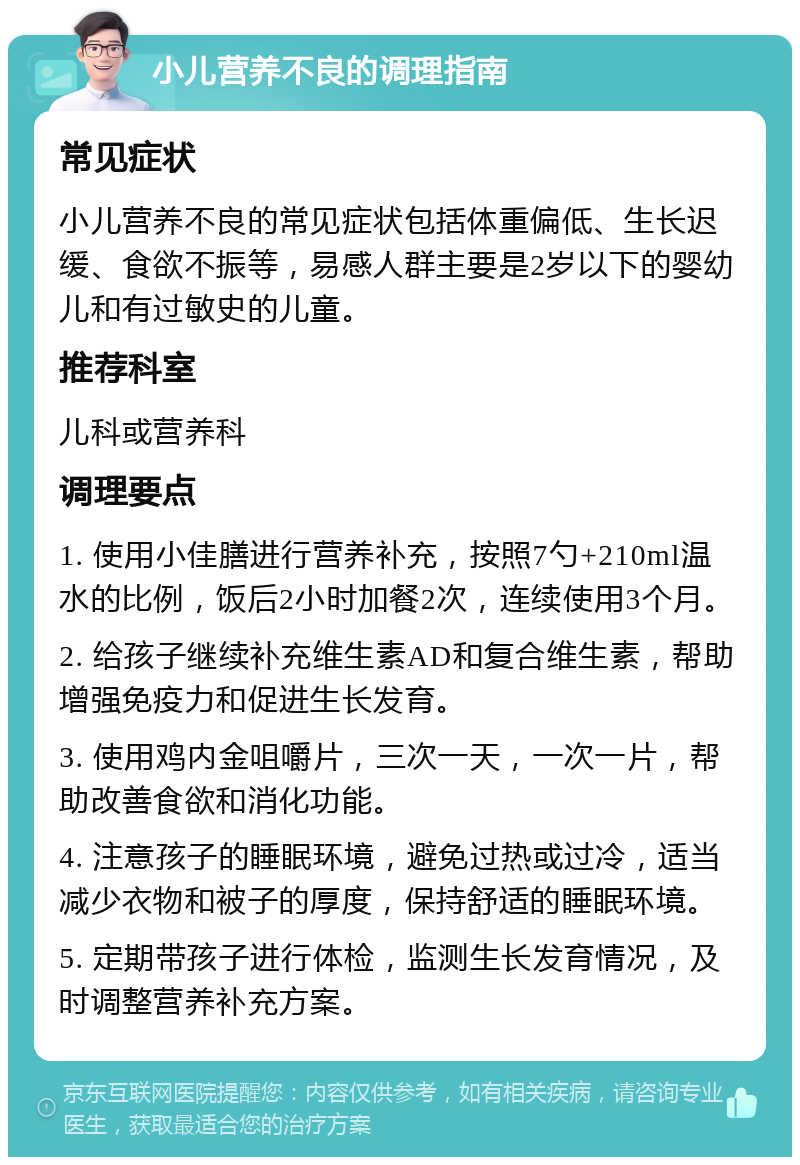 小儿营养不良的调理指南 常见症状 小儿营养不良的常见症状包括体重偏低、生长迟缓、食欲不振等，易感人群主要是2岁以下的婴幼儿和有过敏史的儿童。 推荐科室 儿科或营养科 调理要点 1. 使用小佳膳进行营养补充，按照7勺+210ml温水的比例，饭后2小时加餐2次，连续使用3个月。 2. 给孩子继续补充维生素AD和复合维生素，帮助增强免疫力和促进生长发育。 3. 使用鸡内金咀嚼片，三次一天，一次一片，帮助改善食欲和消化功能。 4. 注意孩子的睡眠环境，避免过热或过冷，适当减少衣物和被子的厚度，保持舒适的睡眠环境。 5. 定期带孩子进行体检，监测生长发育情况，及时调整营养补充方案。