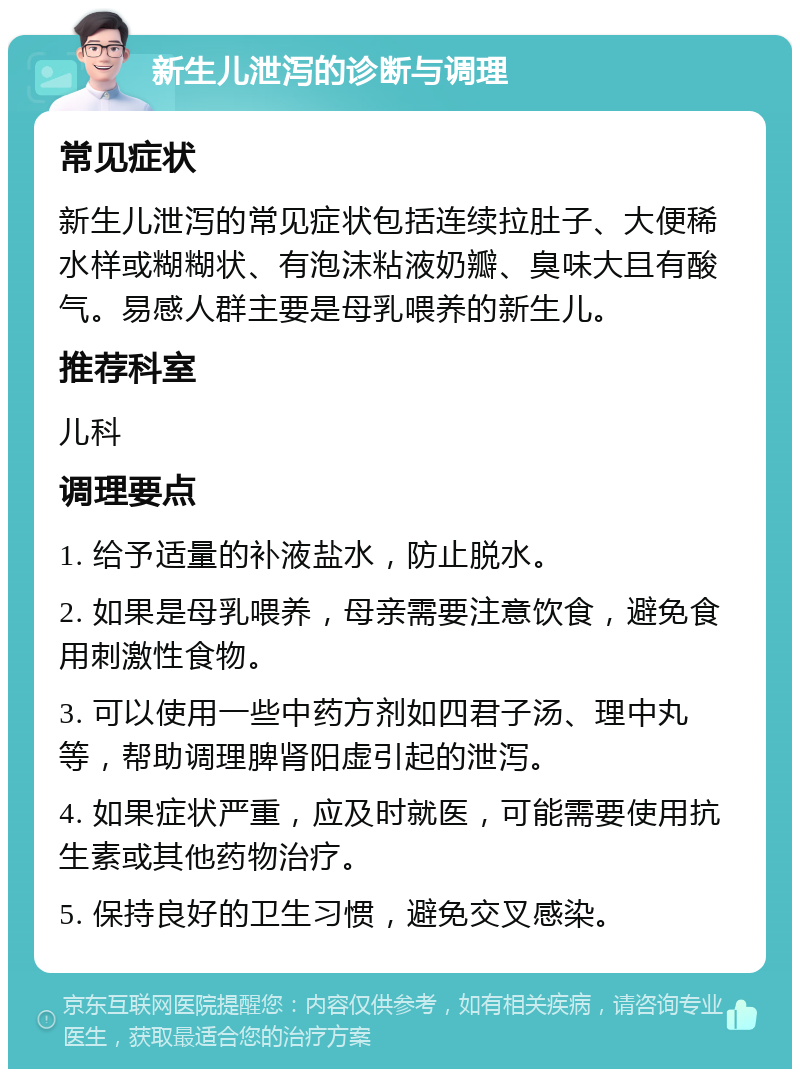 新生儿泄泻的诊断与调理 常见症状 新生儿泄泻的常见症状包括连续拉肚子、大便稀水样或糊糊状、有泡沫粘液奶瓣、臭味大且有酸气。易感人群主要是母乳喂养的新生儿。 推荐科室 儿科 调理要点 1. 给予适量的补液盐水，防止脱水。 2. 如果是母乳喂养，母亲需要注意饮食，避免食用刺激性食物。 3. 可以使用一些中药方剂如四君子汤、理中丸等，帮助调理脾肾阳虚引起的泄泻。 4. 如果症状严重，应及时就医，可能需要使用抗生素或其他药物治疗。 5. 保持良好的卫生习惯，避免交叉感染。