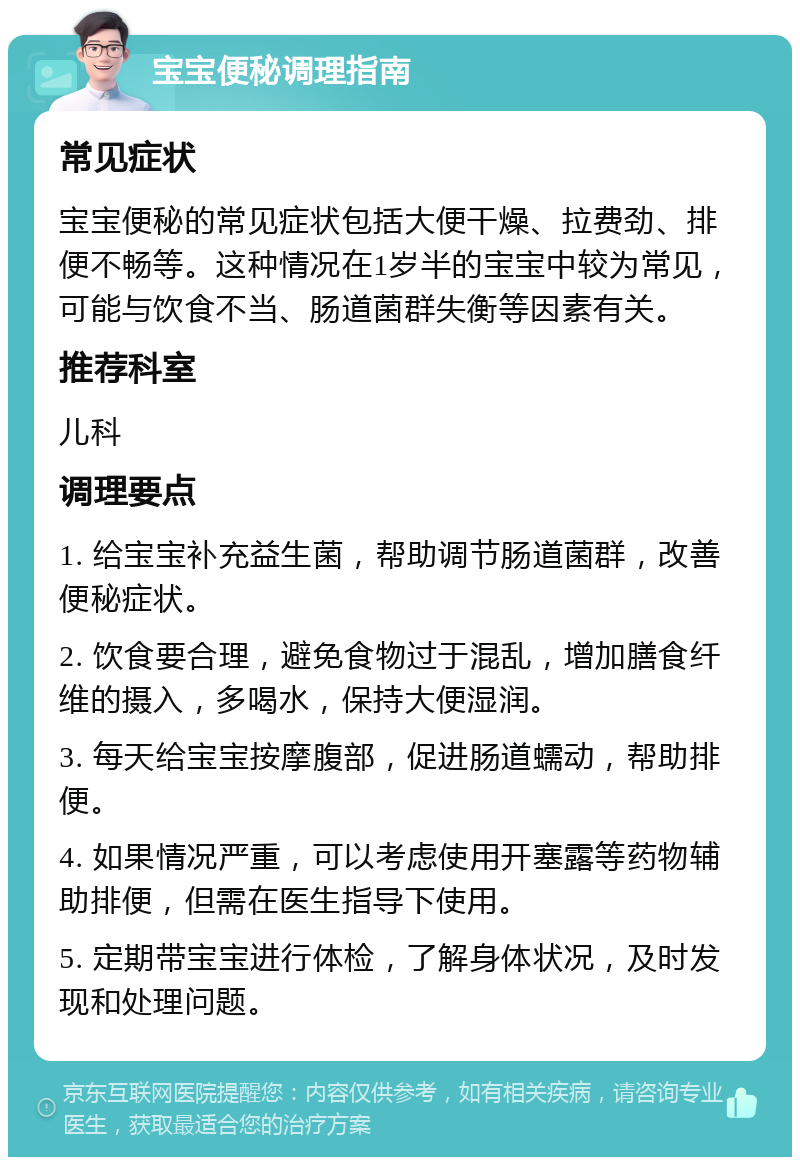 宝宝便秘调理指南 常见症状 宝宝便秘的常见症状包括大便干燥、拉费劲、排便不畅等。这种情况在1岁半的宝宝中较为常见，可能与饮食不当、肠道菌群失衡等因素有关。 推荐科室 儿科 调理要点 1. 给宝宝补充益生菌，帮助调节肠道菌群，改善便秘症状。 2. 饮食要合理，避免食物过于混乱，增加膳食纤维的摄入，多喝水，保持大便湿润。 3. 每天给宝宝按摩腹部，促进肠道蠕动，帮助排便。 4. 如果情况严重，可以考虑使用开塞露等药物辅助排便，但需在医生指导下使用。 5. 定期带宝宝进行体检，了解身体状况，及时发现和处理问题。