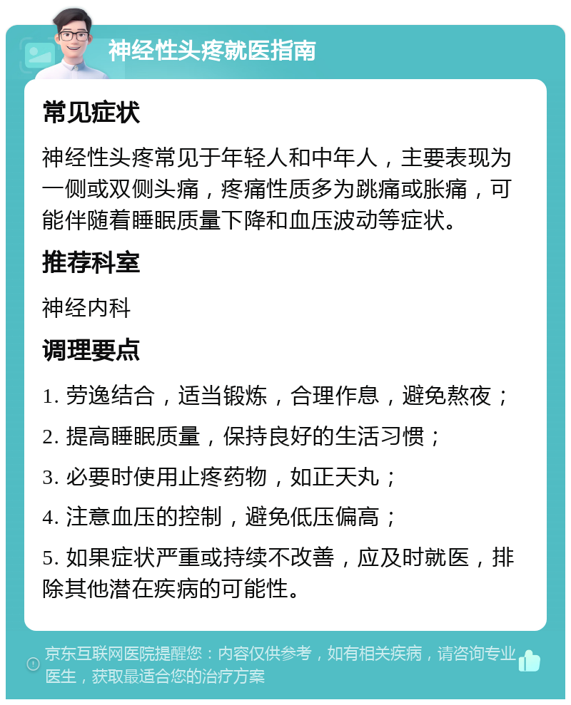 神经性头疼就医指南 常见症状 神经性头疼常见于年轻人和中年人，主要表现为一侧或双侧头痛，疼痛性质多为跳痛或胀痛，可能伴随着睡眠质量下降和血压波动等症状。 推荐科室 神经内科 调理要点 1. 劳逸结合，适当锻炼，合理作息，避免熬夜； 2. 提高睡眠质量，保持良好的生活习惯； 3. 必要时使用止疼药物，如正天丸； 4. 注意血压的控制，避免低压偏高； 5. 如果症状严重或持续不改善，应及时就医，排除其他潜在疾病的可能性。