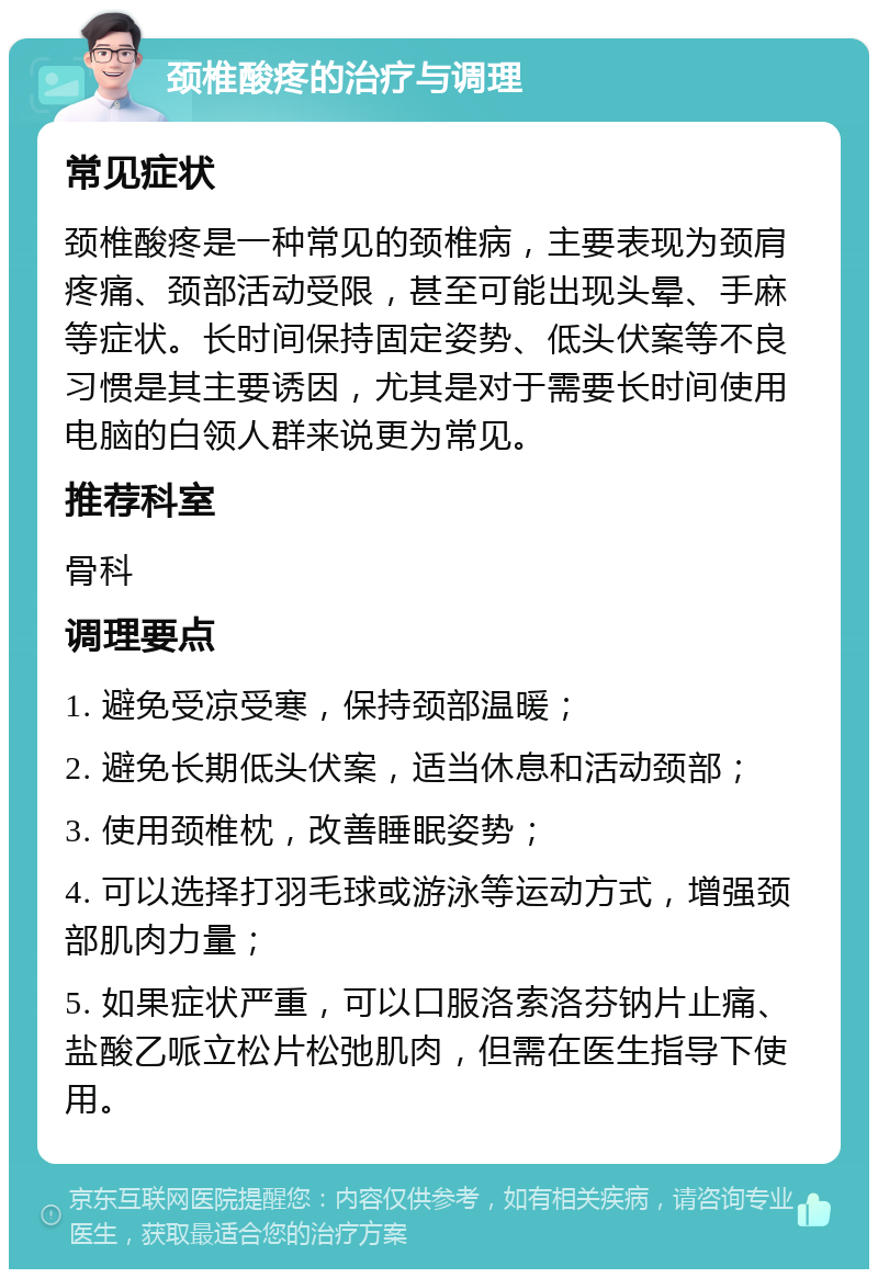 颈椎酸疼的治疗与调理 常见症状 颈椎酸疼是一种常见的颈椎病，主要表现为颈肩疼痛、颈部活动受限，甚至可能出现头晕、手麻等症状。长时间保持固定姿势、低头伏案等不良习惯是其主要诱因，尤其是对于需要长时间使用电脑的白领人群来说更为常见。 推荐科室 骨科 调理要点 1. 避免受凉受寒，保持颈部温暖； 2. 避免长期低头伏案，适当休息和活动颈部； 3. 使用颈椎枕，改善睡眠姿势； 4. 可以选择打羽毛球或游泳等运动方式，增强颈部肌肉力量； 5. 如果症状严重，可以口服洛索洛芬钠片止痛、盐酸乙哌立松片松弛肌肉，但需在医生指导下使用。