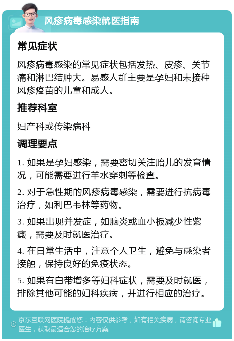 风疹病毒感染就医指南 常见症状 风疹病毒感染的常见症状包括发热、皮疹、关节痛和淋巴结肿大。易感人群主要是孕妇和未接种风疹疫苗的儿童和成人。 推荐科室 妇产科或传染病科 调理要点 1. 如果是孕妇感染，需要密切关注胎儿的发育情况，可能需要进行羊水穿刺等检查。 2. 对于急性期的风疹病毒感染，需要进行抗病毒治疗，如利巴韦林等药物。 3. 如果出现并发症，如脑炎或血小板减少性紫癜，需要及时就医治疗。 4. 在日常生活中，注意个人卫生，避免与感染者接触，保持良好的免疫状态。 5. 如果有白带增多等妇科症状，需要及时就医，排除其他可能的妇科疾病，并进行相应的治疗。