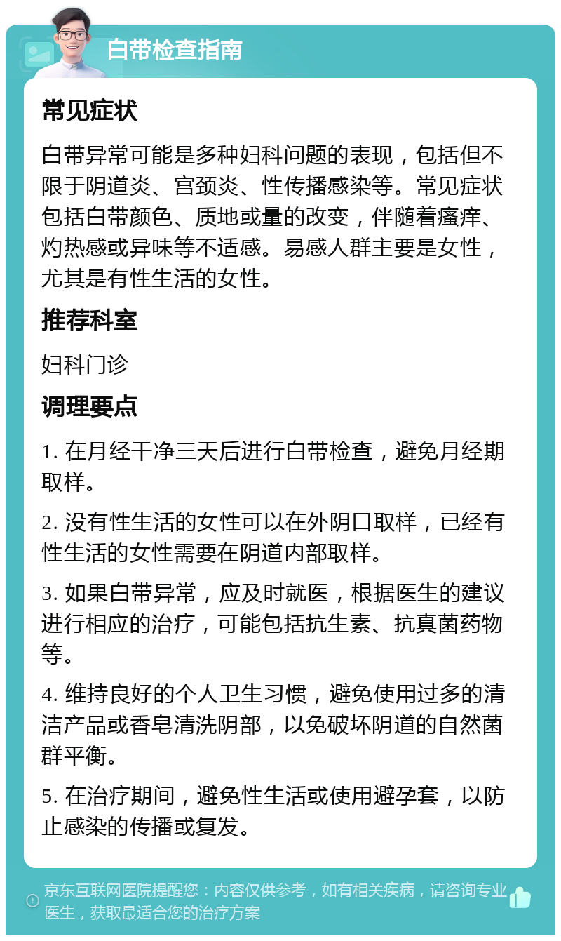 白带检查指南 常见症状 白带异常可能是多种妇科问题的表现，包括但不限于阴道炎、宫颈炎、性传播感染等。常见症状包括白带颜色、质地或量的改变，伴随着瘙痒、灼热感或异味等不适感。易感人群主要是女性，尤其是有性生活的女性。 推荐科室 妇科门诊 调理要点 1. 在月经干净三天后进行白带检查，避免月经期取样。 2. 没有性生活的女性可以在外阴口取样，已经有性生活的女性需要在阴道内部取样。 3. 如果白带异常，应及时就医，根据医生的建议进行相应的治疗，可能包括抗生素、抗真菌药物等。 4. 维持良好的个人卫生习惯，避免使用过多的清洁产品或香皂清洗阴部，以免破坏阴道的自然菌群平衡。 5. 在治疗期间，避免性生活或使用避孕套，以防止感染的传播或复发。