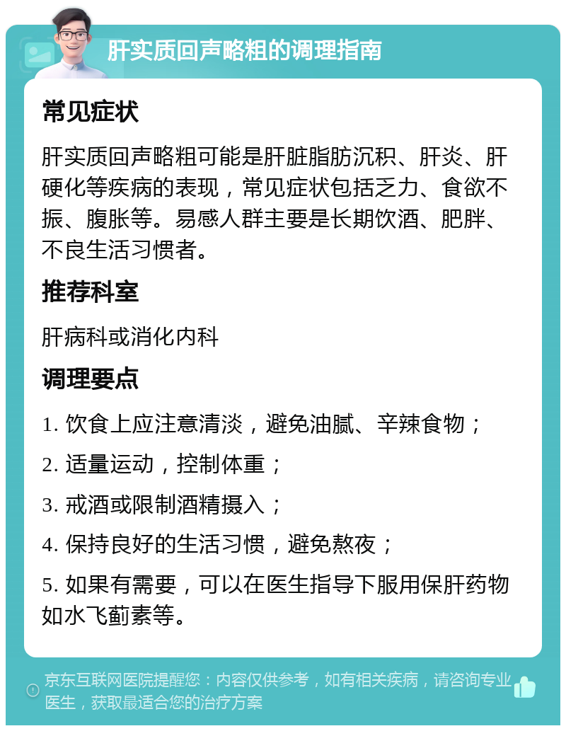 肝实质回声略粗的调理指南 常见症状 肝实质回声略粗可能是肝脏脂肪沉积、肝炎、肝硬化等疾病的表现，常见症状包括乏力、食欲不振、腹胀等。易感人群主要是长期饮酒、肥胖、不良生活习惯者。 推荐科室 肝病科或消化内科 调理要点 1. 饮食上应注意清淡，避免油腻、辛辣食物； 2. 适量运动，控制体重； 3. 戒酒或限制酒精摄入； 4. 保持良好的生活习惯，避免熬夜； 5. 如果有需要，可以在医生指导下服用保肝药物如水飞蓟素等。