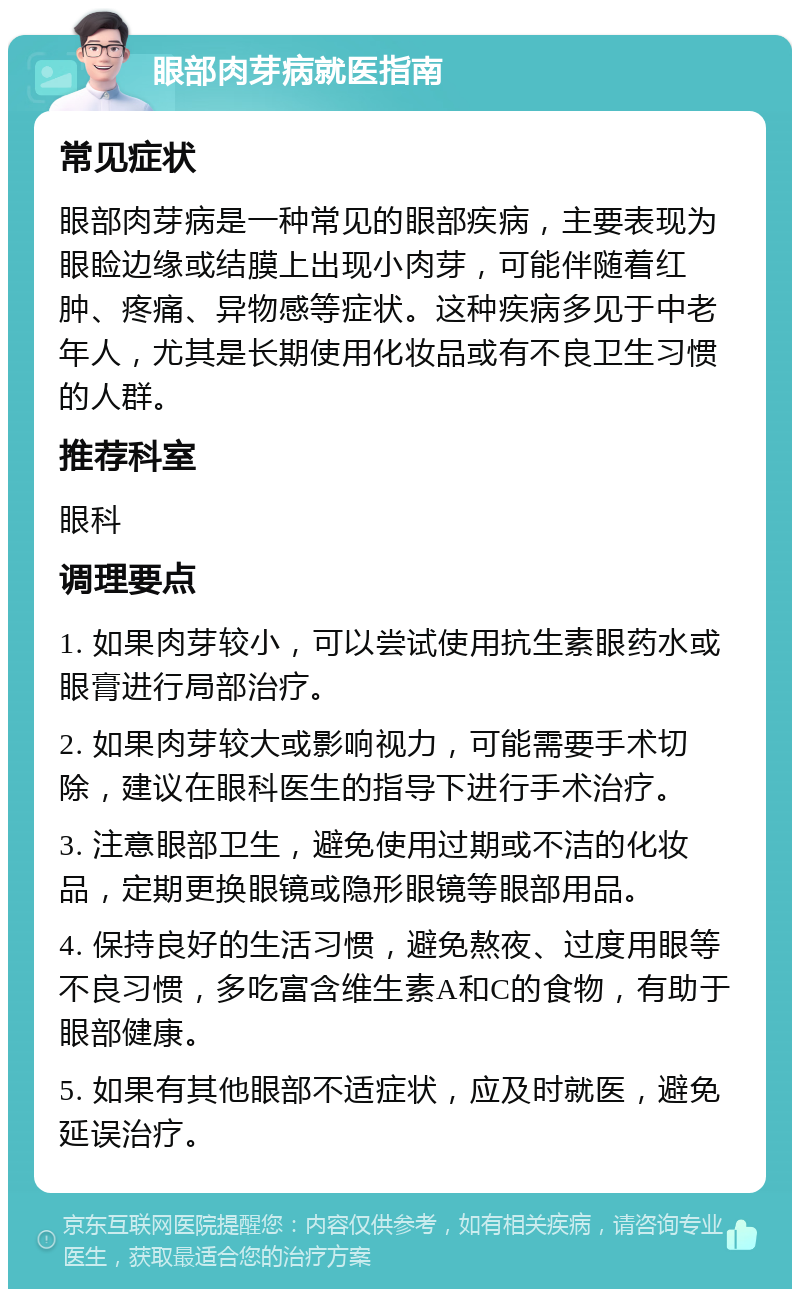 眼部肉芽病就医指南 常见症状 眼部肉芽病是一种常见的眼部疾病，主要表现为眼睑边缘或结膜上出现小肉芽，可能伴随着红肿、疼痛、异物感等症状。这种疾病多见于中老年人，尤其是长期使用化妆品或有不良卫生习惯的人群。 推荐科室 眼科 调理要点 1. 如果肉芽较小，可以尝试使用抗生素眼药水或眼膏进行局部治疗。 2. 如果肉芽较大或影响视力，可能需要手术切除，建议在眼科医生的指导下进行手术治疗。 3. 注意眼部卫生，避免使用过期或不洁的化妆品，定期更换眼镜或隐形眼镜等眼部用品。 4. 保持良好的生活习惯，避免熬夜、过度用眼等不良习惯，多吃富含维生素A和C的食物，有助于眼部健康。 5. 如果有其他眼部不适症状，应及时就医，避免延误治疗。