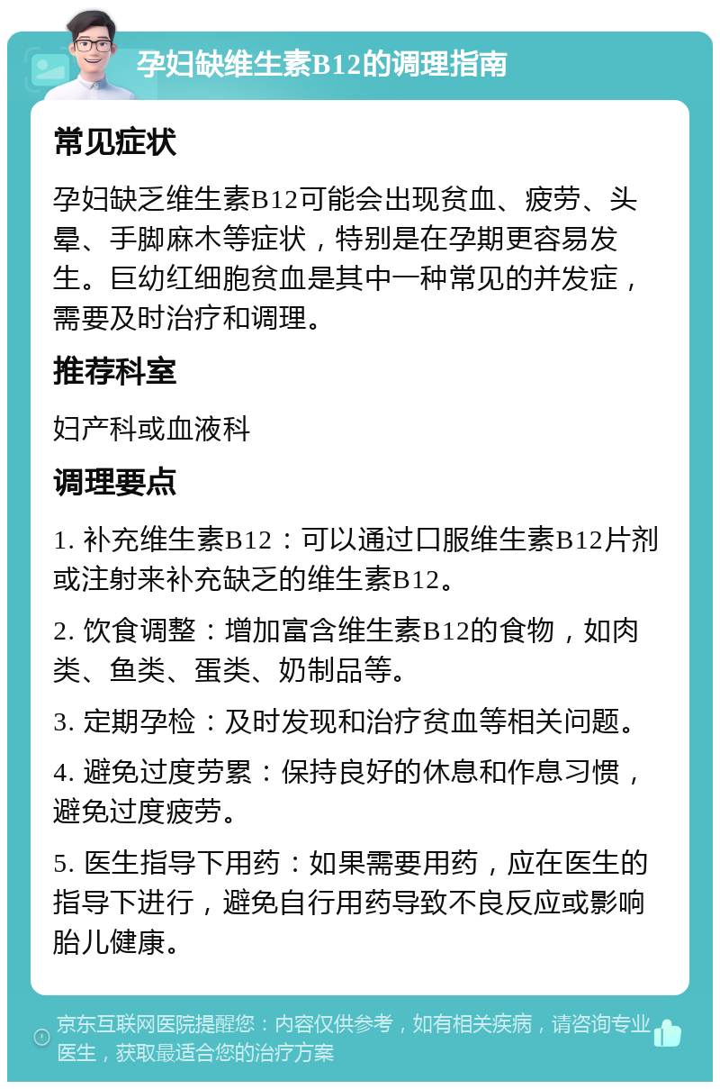 孕妇缺维生素B12的调理指南 常见症状 孕妇缺乏维生素B12可能会出现贫血、疲劳、头晕、手脚麻木等症状，特别是在孕期更容易发生。巨幼红细胞贫血是其中一种常见的并发症，需要及时治疗和调理。 推荐科室 妇产科或血液科 调理要点 1. 补充维生素B12：可以通过口服维生素B12片剂或注射来补充缺乏的维生素B12。 2. 饮食调整：增加富含维生素B12的食物，如肉类、鱼类、蛋类、奶制品等。 3. 定期孕检：及时发现和治疗贫血等相关问题。 4. 避免过度劳累：保持良好的休息和作息习惯，避免过度疲劳。 5. 医生指导下用药：如果需要用药，应在医生的指导下进行，避免自行用药导致不良反应或影响胎儿健康。