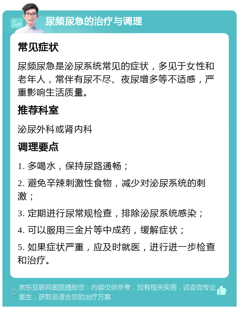 尿频尿急的治疗与调理 常见症状 尿频尿急是泌尿系统常见的症状，多见于女性和老年人，常伴有尿不尽、夜尿增多等不适感，严重影响生活质量。 推荐科室 泌尿外科或肾内科 调理要点 1. 多喝水，保持尿路通畅； 2. 避免辛辣刺激性食物，减少对泌尿系统的刺激； 3. 定期进行尿常规检查，排除泌尿系统感染； 4. 可以服用三金片等中成药，缓解症状； 5. 如果症状严重，应及时就医，进行进一步检查和治疗。